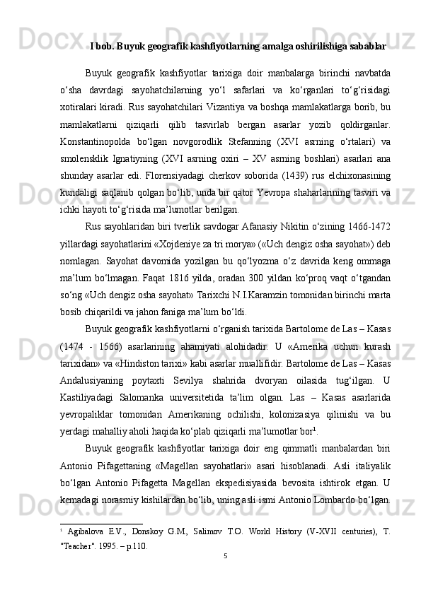 I bob. Buyuk geografik kashfiyotlarning amalga oshirilishiga sabablar
Buyuk   geografik   kashfiyotlar   tarixiga   doir   manbalarga   birinchi   navbatda
o‘sha   davrdagi   sayohatchilarning   yo‘l   safarlari   va   ko‘rganlari   to‘g‘risidagi
xotiralari kiradi. Rus sayohatchilari  Vizantiya va boshqa mamlakatlarga borib, bu
mamlakatlarni   qiziqarli   qilib   tasvirlab   bergan   asarlar   yozib   qoldirganlar.
Konstantinopolda   bo‘lgan   novgorodlik   Stefanning   (XVI   asrning   o‘rtalari)   va
smolensklik   Ignatiyning   (XVI   asrning   oxiri   –   XV   asrning   boshlari)   asarlari   ana
shunday   asarlar   edi.   Florensiyadagi   cherkov   soborida   (1439)   rus   elchixonasining
kundaligi saqlanib qolgan bo‘lib, unda bir qator Yevropa shaharlarining tasviri va
ichki hayoti to‘g‘risida ma’lumotlar berilgan. 
Rus sayohlaridan biri tverlik savdogar Afanasiy Nikitin o‘zining 1466-1472
yillardagi sayohatlarini «Xojdeniye za tri morya» («Uch dengiz osha sayohat») deb
nomlagan.   Sayohat   davomida   yozilgan   bu   qo‘lyozma   o‘z   davrida   keng   ommaga
ma’lum   bo‘lmagan.   Faqat   1816   yilda,   oradan   300   yildan   ko‘proq   vaqt   o‘tgandan
so‘ng «Uch dengiz osha sayohat» Tarixchi N.I.Karamzin tomonidan birinchi marta
bosib chiqarildi va jahon faniga ma’lum bo‘ldi.
Buyuk geografik kashfiyotlarni o‘rganish tarixida Bartolome de Las – Kasas
(1474   -   1566)   asarlarining   ahamiyati   alohidadir.   U   «Amerika   uchun   kurash
tarixidan» va «Hindiston tarixi» kabi asarlar muallifidir. Bartolome de Las – Kasas
Andalusiyaning   poytaxti   Sevilya   shahrida   dvoryan   oilasida   tug‘ilgan.   U
Kastiliyadagi   Salomanka   universitetida   ta’lim   olgan.   Las   –   Kasas   asarlarida
yevropaliklar   tomonidan   Amerikaning   ochilishi,   kolonizasiya   qilinishi   va   bu
yerdagi mahalliy aholi haqida ko‘plab qiziqarli ma’lumotlar bor 1
.  
Buyuk   geografik   kashfiyotlar   tarixiga   doir   eng   qimmatli   manbalardan   biri
Antonio   Pifagettaning   «Magellan   sayohatlari»   asari   hisoblanadi.   Asli   italiyalik
bo‘lgan   Antonio   Pifagetta   Magellan   ekspedisiyasida   bevosita   ishtirok   etgan.   U
kemadagi norasmiy kishilardan bo‘lib, uning asli ismi Antonio Lombardo bo‘lgan.
1
  Agibalova   E.V.,   Donskoy   G.M.,   Salimov   T.O.   World   History   (V-XVII   centuries),   T.
"Teacher". 1995. – p.110.
5 