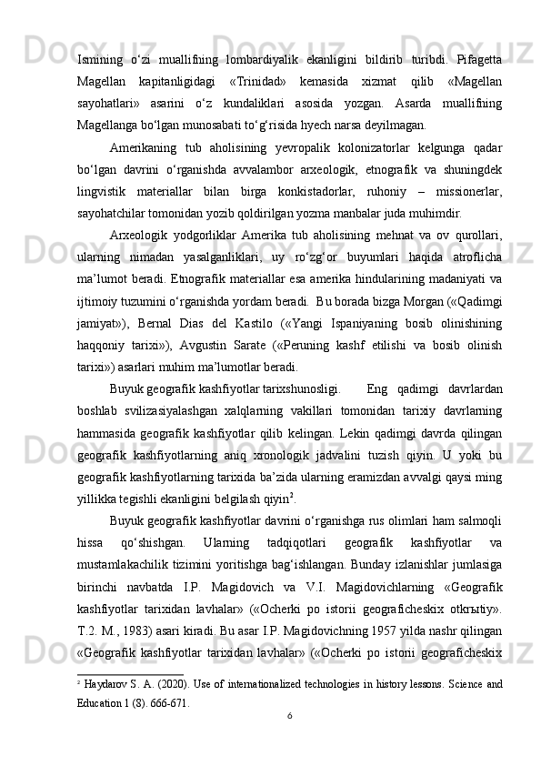 Ismining   o‘zi   muallifning   lombardiyalik   ekanligini   bildirib   turibdi.   Pifagetta
Magellan   kapitanligidagi   «Trinidad»   kemasida   xizmat   qilib   «Magellan
sayohatlari»   asarini   o‘z   kundaliklari   asosida   yozgan.   Asarda   muallifning
Magellanga bo‘lgan munosabati to‘g‘risida hyech narsa deyilmagan.
Amerikaning   tub   aholisining   yevropalik   kolonizatorlar   kelgunga   qadar
bo‘lgan   davrini   o‘rganishda   avvalambor   arxeologik,   etnografik   va   shuningdek
lingvistik   materiallar   bilan   birga   konkistadorlar,   ruhoniy   –   missionerlar,
sayohatchilar tomonidan yozib qoldirilgan yozma manbalar juda muhimdir.
Arxeologik   yodgorliklar   Amerika   tub   aholisining   mehnat   va   ov   qurollari,
ularning   nimadan   yasalganliklari,   uy   ro‘zg‘or   buyumlari   haqida   atroflicha
ma’lumot   beradi.   Etnografik  materiallar   esa   amerika   hindularining   madaniyati   va
ijtimoiy tuzumini o‘rganishda yordam beradi.  Bu borada bizga Morgan («Qadimgi
jamiyat»),   Bernal   Dias   del   Kastilo   («Yangi   Ispaniyaning   bosib   olinishining
haqqoniy   tarixi»),   Avgustin   Sarate   («Peruning   kashf   etilishi   va   bosib   olinish
tarixi») asarlari muhim ma’lumotlar beradi.
Buyuk geografik kashfiyotlar tarixshunosligi. Eng   qadimgi   davrlardan
boshlab   svilizasiyalashgan   xalqlarning   vakillari   tomonidan   tarixiy   davrlarning
hammasida   geografik   kashfiyotlar   qilib   kelingan.   Lekin   qadimgi   davrda   qilingan
geografik   kashfiyotlarning   aniq   xronologik   jadvalini   tuzish   qiyin.   U   yoki   bu
geografik kashfiyotlarning tarixida ba’zida ularning eramizdan avvalgi qaysi ming
yillikka tegishli ekanligini belgilash qiyin 2
.
Buyuk geografik kashfiyotlar davrini o‘rganishga rus olimlari ham salmoqli
hissa   qo‘shishgan.   Ularning   tadqiqotlari   geografik   kashfiyotlar   va
mustamlakachilik   tizimini   yoritishga   bag‘ishlangan.   Bunday   izlanishlar   jumlasiga
birinchi   navbatda   I.P.   Magidovich   va   V.I.   Magidovichlarning   «Geografik
kashfiyotlar   tarixidan   lavhalar»   («Ocherki   po   istorii   geograficheskix   otkr ы tiy».
T.2. M., 1983) asari kiradi. Bu asar I.P. Magidovichning 1957 yilda nashr qilingan
«Geografik   kashfiyotlar   tarixidan   lavhalar»   («Ocherki   po   istorii   geograficheskix
2
  Haydarov  S.  A.  (2020).  Use  of  internationalized  technologies   in  history  lessons.   Science   and
Education 1 (8). 666-671.
6 