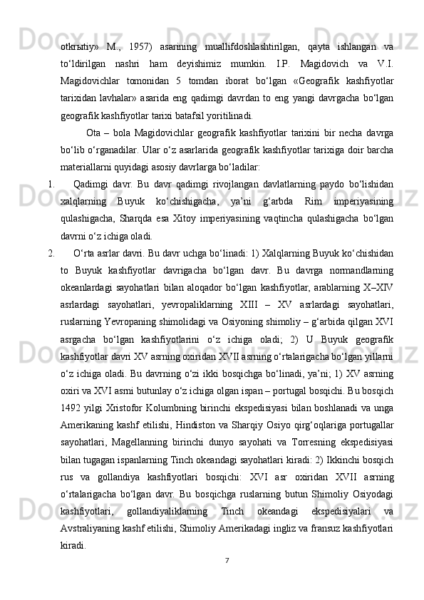 otkr ы tiy»   M.,   1957)   asarining   muallifdoshlashtirilgan,   qayta   ishlangan   va
to‘ldirilgan   nashri   ham   deyishimiz   mumkin.   I.P.   Magidovich   va   V.I.
Magidovichlar   tomonidan   5   tomdan   iborat   bo‘lgan   «Geografik   kashfiyotlar
tarixidan   lavhalar»   asarida   eng   qadimgi   davrdan   to   eng   yangi   davrgacha   bo‘lgan
geografik kashfiyotlar tarixi batafsil yoritilinadi.
Ota   –   bola   Magidovichlar   geografik   kashfiyotlar   tarixini   bir   necha   davrga
bo‘lib o‘rganadilar. Ular o‘z asarlarida geografik kashfiyotlar tarixiga doir barcha
materiallarni quyidagi asosiy davrlarga bo‘ladilar:
1. Qadimgi   davr.   Bu   davr   qadimgi   rivojlangan   davlatlarning   paydo   bo‘lishidan
xalqlarning   Buyuk   ko‘chishigacha,   ya’ni   g‘arbda   Rim   imperiyasining
qulashigacha,   Sharqda   esa   Xitoy   imperiyasining   vaqtincha   qulashigacha   bo‘lgan
davrni o‘z ichiga oladi.
2. O‘rta asrlar davri. Bu davr uchga bo‘linadi: 1) Xalqlarning Buyuk ko‘chishidan
to   Buyuk   kashfiyotlar   davrigacha   bo‘lgan   davr.   Bu   davrga   normandlarning
okeanlardagi   sayohatlari   bilan   aloqador   bo‘lgan   kashfiyotlar,   arablarning   X–XIV
asrlardagi   sayohatlari,   yevropaliklarning   XIII   –   XV   asrlardagi   sayohatlari,
ruslarning Yevropaning shimolidagi va Osiyoning shimoliy – g‘arbida qilgan XVI
asrgacha   bo‘lgan   kashfiyotlarini   o‘z   ichiga   oladi;   2)   U   Buyuk   geografik
kashfiyotlar davri XV asrning oxiridan XVII asrning o‘rtalarigacha bo‘lgan yillarni
o‘z ichiga oladi. Bu davrning o‘zi  ikki  bosqichga  bo‘linadi, ya’ni;  1) XV asrning
oxiri va XVI asrni butunlay o‘z ichiga olgan ispan – portugal bosqichi. Bu bosqich
1492 yilgi   Xristofor  Kolumbning  birinchi   ekspedisiyasi   bilan boshlanadi  va  unga
Amerikaning   kashf   etilishi,   Hindiston   va   Sharqiy   Osiyo   qirg‘oqlariga   portugallar
sayohatlari,   Magellanning   birinchi   dunyo   sayohati   va   Torresning   ekspedisiyasi
bilan tugagan ispanlarning Tinch okeandagi sayohatlari kiradi: 2) Ikkinchi bosqich
rus   va   gollandiya   kashfiyotlari   bosqichi:   XVI   asr   oxiridan   XVII   asrning
o‘rtalarigacha   bo‘lgan   davr.   Bu   bosqichga   ruslarning   butun   Shimoliy   Osiyodagi
kashfiyotlari,   gollandiyaliklarning   Tinch   okeandagi   ekspedisiyalari   va
Avstraliyaning kashf etilishi, Shimoliy Amerikadagi ingliz va fransuz kashfiyotlari
kiradi.
7