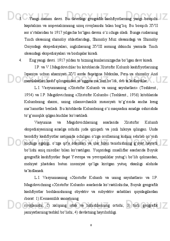 3. Yangi   zamon   davri.   Bu   davrdagi   geografik   kashfiyotlarning   yangi   bosqichi
kapitalizm   va   imperializmning   uzoq   rivojlanishi   bilan   bog‘liq.   Bu   bosqich   XVII
asr o‘rtalaridan to 1917 yilgacha bo‘lgan davrni o‘z ichiga oladi. Bunga ruslarning
Tinch   okeaning   shimoliy   oblastlaridagi,   Shimoliy   Muz   okeanidagi   va   Shimoliy
Osiyodagi   ekspedisiyalari;   inglizlarning   XVIII   asrning   ikkinchi   yarmida   Tinch
okeandagi ekspedisiyalari va boshqalar kiradi.
4. Eng yangi davri. 1917 yildan to bizning kunlarimizgacha bo‘lgan davr kiradi.
I.P. va V.I.Magidovichlar bu kitoblarida Xristofor Kolumb kashfiyotlarining
Ispaniya   uchun   ahamiyati   XVI   asrda   faqatgina   Meksika,   Peru   va   shimoliy   And
mamlakatlari kashf qilinganidan so‘nggina ma’lum bo‘ldi, deb ta’kidlaydilar.
L.I.   Vasyuninaning   «Xristofor   Kolumb   va   uning   sayohatlari»   (Toshkent.,
1954)   va   I.P.   Magidovichning   «Xristofor   Kolumb»   (Toshkent.,   1956)   kitoblarida
Kolumbning   shaxsi,   uning   izlanuvchanlik   xususiyati   to‘g‘risida   ancha   keng
ma’lumotlar beriladi. Bu kitoblarda Kolumbning o‘z maqsadini amalga oshirishda
to‘g‘onoqlik qilgan kuchlar ko‘rsatiladi.
Vasyunina   va   Magidovichlarning   asarlarida   Xristofor   Kolumb
ekspedisiyasining   amalga   oshishi   juda   qiziqarli   va   jonli   hikoya   qilingan.   Unda
tasodifiy kashfiyotlar natijasida ochilgan o‘zga orollarning kishini sehrlab qo‘yish
kuchiga   egaligi,   o‘zga   qit’a   odamlari   va   ular   bilan   tanishishning   g‘oyat   hayratli
bo‘lishi   aniq   misollar   bilan   ko‘rsatilgan.   Yuqoridagi   mualliflar   asarlarida   Buyuk
geografik   kashfiyotlar   faqat   Yevropa   va   yevropaliklar   yutug‘i   bo‘lib   qolmasdan,
mohiyat   jihatidan   butun   insoniyat   qo‘lga   kiritgan   yutuq   ekanligi   alohida
ta’kidlanadi. 
L.I.   Vasyuninaning   «Xristofor   Kolumb   va   uning   sayohatlari»   va   I.P.
Magidovichning «Xristofor Kolumb» asarlarida ko‘rsatilishicha, Buyuk geografik
kashfiyotlar   boshlanishining   obyektiv   va   subyektiv   sabablari   quyidagilardan
iborat: 1) Kemasozlik sanoatining 
rivojlanishi;   2)   xalqning   istak   va   hohishlarining   ortishi;   3)   turli   geografik
jamiyatlarning tashkil bo‘lishi; 4) davlatning hayrihohligi.
8 
