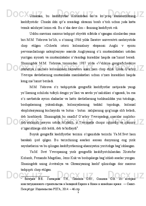 Umuman,   bu   kashfiyotlar   Kolumbdan   ko‘ra   ko‘proq   kemasozlikning
kashfiyotidir.   Chunki   ikki   qit’a   orasidagi   okeanni   bosib   o‘tish   uchun   juda   katta
texnik salohiyat lozim edi. Bu o‘sha davr ilm – fanining kashfiyoti edi.
Ushbu mavzuni maxsus tadqiqot obyekti sifatida o‘rgangan olimlardan yana
biri M.M. Yabrova bo‘lib, u o‘zining 1966 yilda Saratov universiteti nashriyotida
chop   etilgan   «Ocherki   istorii   kolonialnoy   ekspansii   Anglii   v   epoxu
pervonachalnogo   nakopleniya»   asarida   Angliyaning   o‘z   mustamlakalari   ustidan
yuritgan   siyosati   va   mustamlakalar   o‘rtasidagi   kurashlar   haqida   ma’lumot   beradi.
Shuningdek   M.M.   Yabrova   tomonidan   1987   yilda   «Velikiye   geograficheskiye
otkr ы tiya   i   nachalo   kolonialn ы x   zaxvatov»   asari   ham   chop   etildi.   Unda   G‘arbiy
Yevropa   davlatlarning   mustamlaka   mamlakatlari   uchun   o‘zaro   kurashlari   haqida
keng ma’lumot beriladi. 
M.M.   Yabrova   o‘z   tadqiqotida   geografik   kashfiyotlar   natijasida   yangi
yo‘llarning ochilishi tufayli dengiz yo‘llari va savdo yo‘nalishlari o‘zgaradi, bu esa
o‘z   navbatida   ayrim   shaharlar   va   hatto   davlatlarning   tushkunlikka   yuz   tutishiga,
boshqalarining   yuksalishiga,   koloniyalarning   tashkil   topishiga,   kolonial
eksplutasiyaning   kuchayishi   va   butun   -   butun     xalqlarning   qirg‘iniga   olib   keladi,
deb   hisoblaydi.   Shuningdek   bu   muallif   G‘arbiy   Yevropadagi   «narxlar   inqilobi»
deb   atalmish   jarayon   ustida   to‘xtalib,   u   Yevropada   chuqur   iqtisodiy   va   ijtimoiy
o‘zgarishlarga olib keldi, deb ta’kidlaydi 3
.
Buyuk   geografik   kashfiyotlar   tarixini   o‘rganishda   tarixchi   Ya.M.Svet   ham
barakali   ijod   qilgan.   Bu   tarixchining   asarlari   asosan   dunyoning   eng   yirik
sayohatlarini va bu qilingan kashfiyotlarning ahamiyatini yoritishga bag‘ishlangan.
Ya.M.   Svet   Yevropaning   yirik   geografik   kashfiyotchilaridan   Xristofor
Kolumb, Fernando Magellan, Jems Kuk va boshqalarga bag‘ishlab asarlar yozgan.
Shuningdek   uning   Avstraliya   va   Okeaniyaning   kashf   qilinishiga   doir   maxsus
tadqiqoti chop etilgan.
3
  Возгрии   В.Е..   Гончарова   Т.Н.,   Пленков   О.Ю.,   Соколов   О.В.   Из   истории
конституционного строительства в Западной Европе в Новое и новейшее время . — Санкт-
Петербург: Издательство РХГА, 2014. – 46.стр.
9 