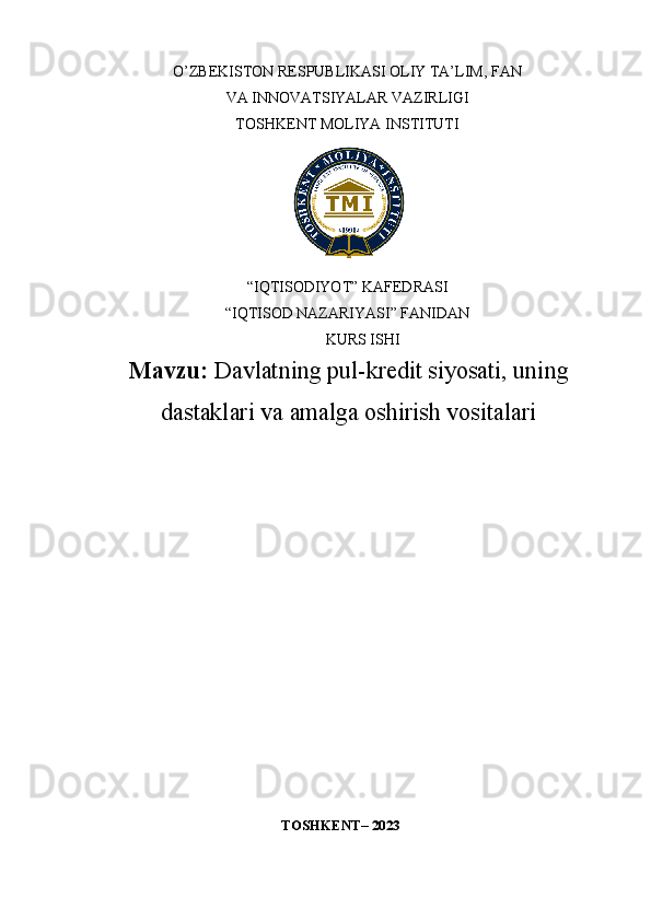 O’ZBEKISTON RESPUBLIKASI OLIY TA’LIM, FAN 
VA INNOVATSIYALAR VAZIRLIGI 
TOSHKENT MOLIYA INSTITUTI
“IQTISODIYOT” KAFEDRASI
“IQTISOD NAZARIYASI” FANIDAN
KURS ISHI
Mavzu:   Davlatning pul-kredit siyosati, uning
dastaklari va amalga oshirish vositalari
TOSHKENT – 2023