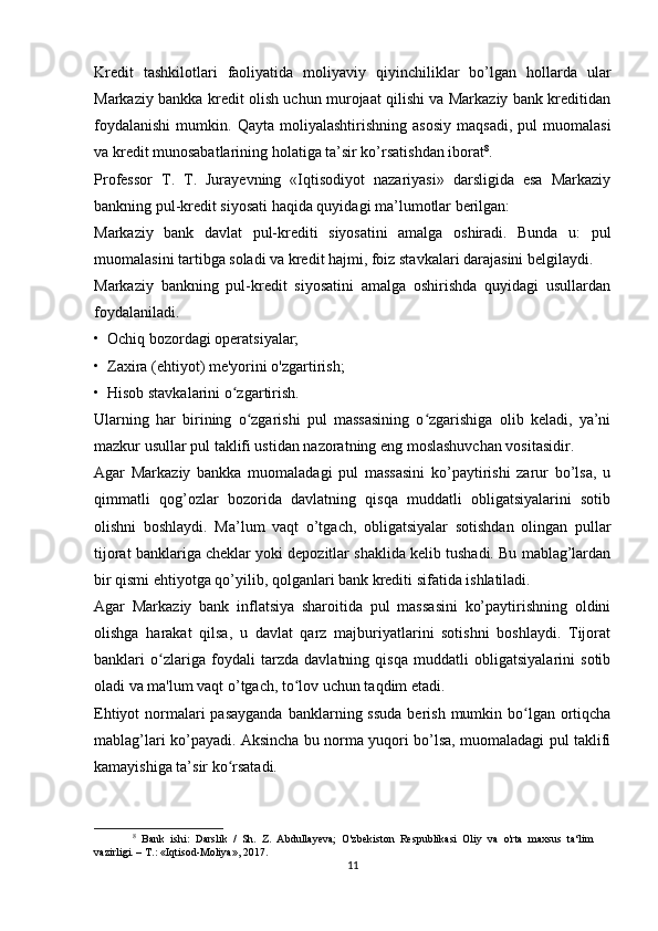 Kredit   tashkilotlari   faoliyatida   moliyaviy   qiyinchiliklar   bo’lgan   hollarda   ular
Markaziy bankka kredit olish uchun murojaat qilishi va Markaziy bank kreditidan
foydalanishi   mumkin.   Qayta   moliyalashtirishning   asosiy   maqsadi,   pul   muomalasi
va kredit munosabatlarining holatiga ta’sir ko’rsatishdan iborat 8
.
Professor   T.   T.   Jurayevning   «Iqtisodiyot   nazariyasi»   darsligida   esa   Markaziy
bankning pul-kredit siyosati haqida quyidagi ma’lumotlar berilgan:
Markaziy   bank   davlat   pul-krediti   siyosatini   amalga   oshiradi.   Bunda   u:   pul
muomalasini tartibga soladi va kredit hajmi, foiz stavkalari darajasini belgilaydi.
Markaziy   bankning   pul-kredit   siyosatini   amalga   oshirishda   quyidagi   usullardan
foydalaniladi.
•  Ochiq bozordagi operatsiyalar;
•  Zaxira (ehtiyot) me'yorini o'zgartirish;
•  Hisob stavkalarini o zgartirish.ʻ
Ularning   har   birining   o zgarishi   pul   massasining   o zgarishiga   olib   keladi,   ya’ni	
ʻ ʻ
mazkur usullar pul taklifi ustidan nazoratning eng moslashuvchan vositasidir.
Agar   Markaziy   bankka   muomaladagi   pul   massasini   ko’paytirishi   zarur   bo’lsa,   u
qimmatli   qog’ozlar   bozorida   davlatning   qisqa   muddatli   obligatsiyalarini   sotib
olishni   boshlaydi.   Ma’lum   vaqt   o’tgach,   obligatsiyalar   sotishdan   olingan   pullar
tijorat banklariga cheklar yoki depozitlar shaklida kelib tushadi. Bu mablag’lardan
bir qismi ehtiyotga qo’yilib, qolganlari bank krediti sifatida ishlatiladi.
Agar   Markaziy   bank   inflatsiya   sharoitida   pul   massasini   ko’paytirishning   oldini
olishga   harakat   qilsa,   u   davlat   qarz   majburiyatlarini   sotishni   boshlaydi.   Tijorat
banklari   o zlariga   foydali   tarzda   davlatning   qisqa   muddatli   obligatsiyalarini   sotib	
ʻ
oladi va ma'lum vaqt o’tgach, to lov uchun taqdim etadi.	
ʻ
Ehtiyot  normalari  pasayganda  banklarning ssuda  berish  mumkin bo lgan ortiqcha	
ʻ
mablag’lari ko’payadi. Aksincha bu norma yuqori bo’lsa, muomaladagi pul taklifi
kamayishiga ta’sir ko rsatadi.	
ʻ
8
  Bank   ishi:   Darslik   /   Sh.   Z.   Abdullayeva;   O'zbekiston   Respublikasi   Oliy   va   o'rta   maxsus   ta‘lim
vazirligi. – T.: «Iqtisod-Moliya», 2017.
11 