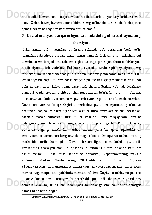 ko rsatadi.   Ikkinchidan,   xalqaro   valuta-kredit   bozorlari   operatsiyalarida   ishtirokʻ
etadi. Uchinchidan, hukumatlararo bitimlarning to’lov shartlarini  ishlab chiqishda
qatnashadi va boshqa shu kabi vazifalarni bajaradi 9
.
3. Davlat moliyasi barqarorligini ta’minlashda pul-kredit siyosating
ahamiyati.
Hukumatning   pul   muomalasi   va   kredit   sohasida   olib   boradigan   bosh   yo’li,
mamlakat   iqtisodiyoti   barqarorligini,   uning   samarali   faoliyatini   ta’minlashga,   pul
tizimini lozim darajada mustahkam  saqlab turishga qaratilgan chora-tadbirlar pul-
kredit   siyosati   deb   yuritiladi.   Pul-kredit   siyosati   -   davlat   iqtisodiy   siyosatining
tarkibiy qismi sanaladi va odatiy hollarda uni Markaziy bank amalga oshiradi. Pul-
kredit siyosati orqali muomaladagi ortiqcha pul massasi qisqartirilishiga erishiladi
yoki   ko paytiriladi.   Inflyatsiyani   pasaytirish   chora-tadbirlari   ko riladi.   Markaziy	
ʻ ʻ
bank pul-krediti siyosatini olib borishda pul bozoriga to g ridan-to g ri — o zining	
ʻ ʻ ʻ ʻ ʻ
boshqaruv vakolatlari yordamida va pul emissiyasi orqali ta sir o tkazishi mumkin.	
ʼ ʻ
Davlat   moliyasi   va   barqarorligini   ta’minlashda   pul-kredit   siyosatining   o’rni   va
ahamiyati   haqida   ko’pgina   iqtisodchi   olimlar   turfa   muzokaralar   olib   borganlar.
Mazkur   masala   yuzasidan   turli   millat   vakillari   ilmiy   tadqiqotlarni   amalga
oshirganlar,   maqolalar   va   monografiyalarni   chop   ettirganlar.   Biroq   Shunday
bo’lsa-da   bugungi   kunda   ham   ushbu   mavzu   yana   bir   qator   iqtisodchi   va
amaliyotchilar tomonidan keng muhokamaga sabab bo’lmoqda va muhokamaning
markazida   turib   kelmoqda.   Davlat   barqarorligini   ta’minlashda   pul-kredit
siyosatining   ahamiyati   xorijlik   iqtisodchi   olimlarning   ilmiy   ishlarida   ham   o’z
aksini   topgan.   Bunga   misol   tariqasida   dastavval,   Departamentning   maxsus
xodimasi   Madina   Gayfulinaning   2021-yilda   chop   qilingan   «Оценка
эффэктивности   операционного   механизма   денежно-кредитной   политики»
mavzusidagi maqolasini aytishimiz mumkin. Madina Gayfulina ushbu maqolasida
bugungi   kunda   davlat   moliyasi   barqarorligida   pul-kredit   tizimi   va   siyosati   qay
darajada   ekaniga,   uning   enh   ahamiyatli   tomonlariga   alohida   e’tibor   qaratgan
hamda baho berib o’tgan.
9
 Jo’rayev T.T. Iqtisodiyot nazariyasi. -T.: “Fan va texnologyalar”, 2018, 512 bet
13
