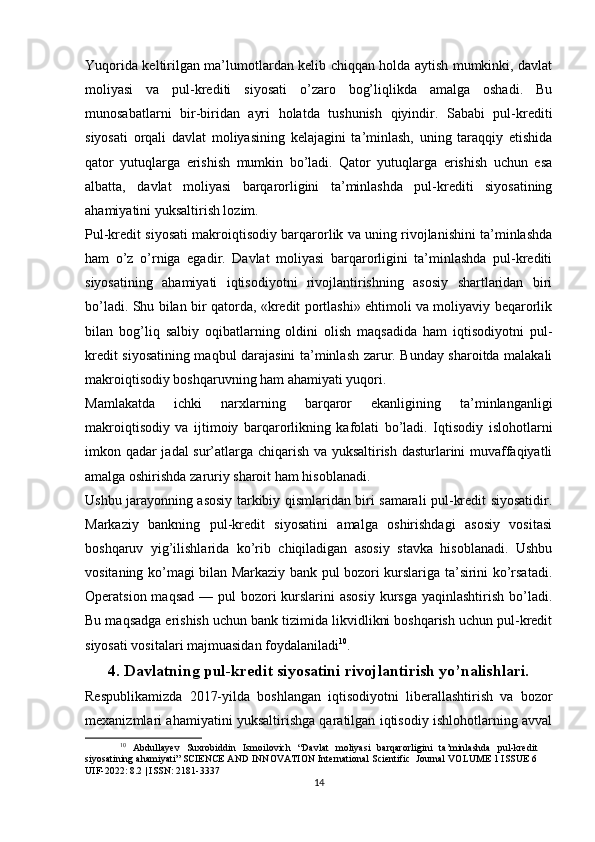 Yuqorida keltirilgan ma’lumotlardan kelib chiqqan holda aytish mumkinki, davlat
moliyasi   va   pul-krediti   siyosati   o’zaro   bog’liqlikda   amalga   oshadi.   Bu
munosabatlarni   bir-biridan   ayri   holatda   tushunish   qiyindir.   Sababi   pul-krediti
siyosati   orqali   davlat   moliyasining   kelajagini   ta’minlash,   uning   taraqqiy   etishida
qator   yutuqlarga   erishish   mumkin   bo’ladi.   Qator   yutuqlarga   erishish   uchun   esa
albatta,   davlat   moliyasi   barqarorligini   ta’minlashda   pul-krediti   siyosatining
ahamiyatini yuksaltirish lozim.
Pul-kredit siyosati makroiqtisodiy barqarorlik va uning rivojlanishini ta’minlashda
ham   o’z   o’rniga   egadir.   Davlat   moliyasi   barqarorligini   ta’minlashda   pul-krediti
siyosatining   ahamiyati   iqtisodiyotni   rivojlantirishning   asosiy   shartlaridan   biri
bo’ladi. Shu bilan bir qatorda, «kredit portlashi» ehtimoli va moliyaviy beqarorlik
bilan   bog’liq   salbiy   oqibatlarning   oldini   olish   maqsadida   ham   iqtisodiyotni   pul-
kredit siyosatining maqbul darajasini ta’minlash zarur. Bunday sharoitda malakali
makroiqtisodiy boshqaruvning ham ahamiyati yuqori.
Mamlakatda   ichki   narxlarning   barqaror   ekanligining   ta’minlanganligi
makroiqtisodiy   va   ijtimoiy   barqarorlikning   kafolati   bo’ladi.   Iqtisodiy   islohotlarni
imkon qadar jadal sur’atlarga chiqarish va yuksaltirish dasturlarini muvaffaqiyatli
amalga oshirishda zaruriy sharoit ham hisoblanadi.
Ushbu jarayonning asosiy tarkibiy qismlaridan biri samarali pul-kredit siyosatidir.
Markaziy   bankning   pul-kredit   siyosatini   amalga   oshirishdagi   asosiy   vositasi
boshqaruv   yig’ilishlarida   ko’rib   chiqiladigan   asosiy   stavka   hisoblanadi.   Ushbu
vositaning ko’magi bilan Markaziy bank pul bozori kurslariga ta’sirini ko’rsatadi.
Operatsion maqsad  — pul  bozori  kurslarini  asosiy  kursga yaqinlashtirish  bo’ladi.
Bu maqsadga erishish uchun bank tizimida likvidlikni boshqarish uchun pul-kredit
siyosati vositalari majmuasidan foydalaniladi 10
.
4. Davlatning pul-kredit siyosatini rivojlantirish yo’nalishlari.
Respublikamizda   2017-yilda   boshlangan   iqtisodiyotni   liberallashtirish   va   bozor
mexanizmlari ahamiyatini yuksaltirishga qaratilgan iqtisodiy ishlohotlarning avval
10
  Abdullayev   Suxrobiddin   Ismoilovich   “Davlat   moliyasi   barqarorligini   ta’minlashda   pul-kredit
siyosatining ahamiyati” SCIENCE AND INNOVATION International Scientific  Journal VOLUME 1 ISSUE 6
UIF-2022: 8.2 | ISSN: 2181-3337
14