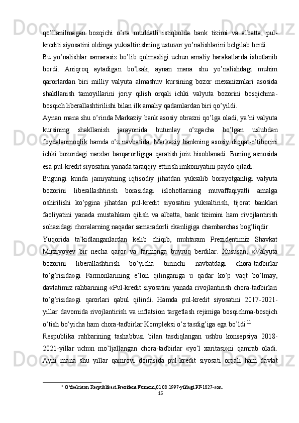qo’llanilmagan   bosqichi   o’rta   muddatli   istiqbolda   bank   tizimi   va   albatta,   pul-
krediti siyosatini oldinga yuksaltirishning ustuvor yo’nalishlarini belgilab berdi.
Bu  yo’nalishlar   samarasiz  bo’lib  qolmasligi   uchun  amaliy  harakatlarda  isbotlanib
bordi.   Aniqroq   aytadigan   bo’lsak,   aynan   mana   shu   yo’nalishdagi   muhim
qarorlardan   biri   milliy   valyuta   almashuv   kursining   bozor   mexanizmlari   asosida
shakllanish   tamoyillarini   joriy   qilish   orqali   ichki   valyuta   bozorini   bosqichma-
bosqich liberallashtirilishi bilan ilk amaliy qadamlardan biri qo’yildi.
Aynan mana shu o’rinda Markaziy bank asosiy obrazni qo’lga oladi, ya’ni valyuta
kursining   shakllanish   jarayonida   butunlay   o’zgacha   bo’lgan   uslubdan
foydalanmoqlik hamda o’z navbatida, Markaziy bankning asosiy diqqat-e’tiborini
ichki   bozordagi   narxlar   barqarorligiga   qaratish   joiz   hisoblanadi.   Buning   asnosida
esa pul-kredit siyosatini yanada taraqqiy ettirish imkoniyatini paydo qiladi.
Bugungi   kunda   jamiyatning   iqtisodiy   jihatdan   yuksalib   borayotganligi   valyuta
bozorini   liberallashtirish   borasidagi   islohotlarning   muvaffaqiyatli   amalga
oshirilishi   ko’pgina   jihatdan   pul-kredit   siyosatini   yuksaltirish,   tijorat   banklari
faoliyatini   yanada   mustahkam   qilish   va   albatta,   bank   tizimini   ham   rivojlantirish
sohasidagi choralarning naqadar samaradorli ekanligiga chambarchas bog’liqdir.
Yuqorida   ta’kidlanganlardan   kelib   chiqib,   muhtaram   Prezidentimiz   Shavkat
Mirziyoyev   bir   necha   qaror   va   farmonga   buyruq   berdilar.   Xususan,   «Valyuta
bozorini   liberallashtirish   bo’yicha   birinchi   navbatdagi   chora-tadbirlar
to’g’risida»gi   Farmonlarining   e’lon   qilinganiga   u   qadar   ko’p   vaqt   bo’lmay,
davlatimiz rahbarining «Pul-kredit siyosatini  yanada rivojlantirish chora-tadbirlari
to’g’risida»gi   qarorlari   qabul   qilindi.   Hamda   pul-kredit   siyosatini   2017-2021-
yillar  davomida rivojlantirish  va inflatsion  targetlash rejimiga bosqichma-bosqich
o’tish bo’yicha ham chora-tadbirlar Kompleksi o’z tasdig’iga ega bo’ldi. 11
Respublika   rahbarining   tashabbusi   bilan   tasdiqlangan   ushbu   konsepsiya   2018-
2021-yillar   uchun   mo’ljallangan   chora-tadbirlar   «yo’l   xaritasi»ni   qamrab   oladi.
Ayni   mana   shu   yillar   qamrovi   doirasida   pul-kredit   siyosati   orqali   ham   davlat
11
 O‘zbekiston Respublikasi Prezident Farmoni,01.08.1997-yildagi PF-1827-son.
15