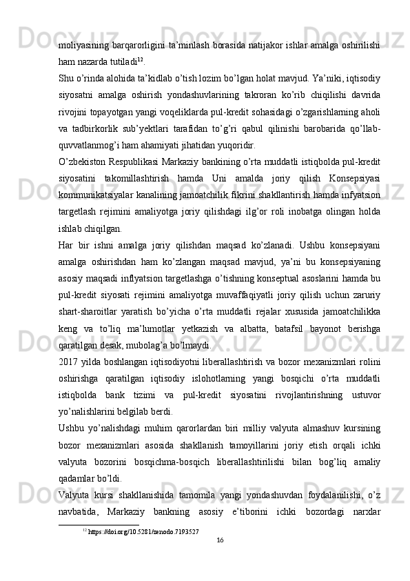 moliyasining barqarorligini ta’minlash borasida  natijakor ishlar amalga oshirilishi
ham nazarda tutiladi 12
.
Shu o’rinda alohida ta’kidlab o’tish lozim bo’lgan holat mavjud. Ya’niki, iqtisodiy
siyosatni   amalga   oshirish   yondashuvlarining   takroran   ko’rib   chiqilishi   davrida
rivojini topayotgan yangi voqeliklarda pul-kredit sohasidagi o’zgarishlarning aholi
va   tadbirkorlik   sub’yektlari   tarafidan   to’g’ri   qabul   qilinishi   barobarida   qo’llab-
quvvatlanmog’i ham ahamiyati jihatidan yuqoridir.
O’zbekiston Respublikasi Markaziy bankining o’rta muddatli istiqbolda pul-kredit
siyosatini   takomillashtirish   hamda   Uni   amalda   joriy   qilish   Konsepsiyasi
kommunikatsiyalar kanalining jamoatchilik fikrini shakllantirish hamda infyatsion
targetlash   rejimini   amaliyotga   joriy   qilishdagi   ilg’or   roli   inobatga   olingan   holda
ishlab chiqilgan.
Har   bir   ishni   amalga   joriy   qilishdan   maqsad   ko’zlanadi.   Ushbu   konsepsiyani
amalga   oshirishdan   ham   ko’zlangan   maqsad   mavjud,   ya’ni   bu   konsepsiyaning
asosiy maqsadi inflyatsion targetlashga o’tishning konseptual asoslarini hamda bu
pul-kredit   siyosati   rejimini   amaliyotga   muvaffaqiyatli   joriy   qilish   uchun   zaruriy
shart-sharoitlar   yaratish   bo’yicha   o’rta   muddatli   rejalar   xususida   jamoatchilikka
keng   va   to’liq   ma’lumotlar   yetkazish   va   albatta,   batafsil   bayonot   berishga
qaratilgan desak, mubolag’a bo’lmaydi.
2017 yilda boshlangan iqtisodiyotni  liberallashtirish va bozor mexanizmlari rolini
oshirishga   qaratilgan   iqtisodiy   islohotlarning   yangi   bosqichi   o’rta   muddatli
istiqbolda   bank   tizimi   va   pul-kredit   siyosatini   rivojlantirishning   ustuvor
yo’nalishlarini belgilab berdi.
Ushbu   yo’nalishdagi   muhim   qarorlardan   biri   milliy   valyuta   almashuv   kursining
bozor   mexanizmlari   asosida   shakllanish   tamoyillarini   joriy   etish   orqali   ichki
valyuta   bozorini   bosqichma-bosqich   liberallashtirilishi   bilan   bog’liq   amaliy
qadamlar bo’ldi.
Valyuta   kursi   shakllanishida   tamomila   yangi   yondashuvdan   foydalanilishi,   o’z
navbatida,   Markaziy   bankning   asosiy   e’tiborini   ichki   bozordagi   narxlar
12
 https://doi.org/10.5281/zenodo.7193527
16 