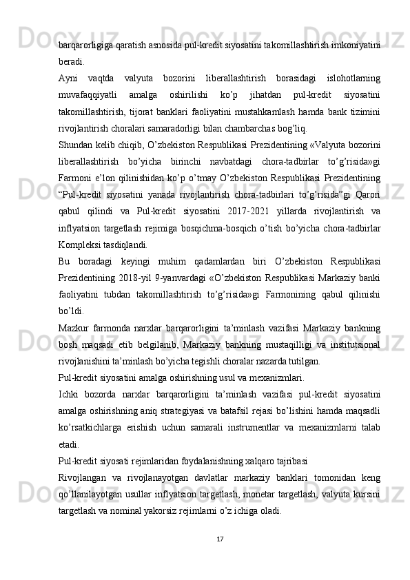 barqarorligiga qaratish asnosida pul-kredit siyosatini takomillashtirish imkoniyatini
beradi.
Ayni   vaqtda   valyuta   bozorini   liberallashtirish   borasidagi   islohotlarning
muvafaqqiyatli   amalga   oshirilishi   ko’p   jihatdan   pul-kredit   siyosatini
takomillashtirish,   tijorat   banklari   faoliyatini   mustahkamlash   hamda   bank   tizimini
rivojlantirish choralari samaradorligi bilan chambarchas bog’liq.
Shundan kelib chiqib, O’zbekiston Respublikasi  Prezidentining «Valyuta bozorini
liberallashtirish   bo’yicha   birinchi   navbatdagi   chora-tadbirlar   to’g’risida»gi
Farmoni   e’lon   qilinishidan   ko’p   o’tmay   O’zbekiston   Respublikasi   Prezidentining
“Pul-kredit   siyosatini   yanada   rivojlantirish   chora-tadbirlari   to’g’risida”gi   Qarori
qabul   qilindi   va   Pul-kredit   siyosatini   2017-2021   yillarda   rivojlantirish   va
inflyatsion   targetlash   rejimiga   bosqichma-bosqich   o’tish   bo’yicha   chora-tadbirlar
Kompleksi tasdiqlandi.
Bu   boradagi   keyingi   muhim   qadamlardan   biri   O’zbekiston   Respublikasi
Prezidentining   2018-yil   9-yanvardagi   «O’zbekiston   Respublikasi   Markaziy   banki
faoliyatini   tubdan   takomillashtirish   to’g’risida»gi   Farmonining   qabul   qilinishi
bo’ldi.
Mazkur   farmonda   narxlar   barqarorligini   ta’minlash   vazifasi   Markaziy   bankning
bosh   maqsadi   etib   belgilanib,   Markaziy   bankning   mustaqilligi   va   institutsional
rivojlanishini ta’minlash bo’yicha tegishli choralar nazarda tutilgan.
Pul-kredit siyosatini amalga oshirishning usul va mexanizmlari.
Ichki   bozorda   narxlar   barqarorligini   ta’minlash   vazifasi   pul-kredit   siyosatini
amalga oshirishning aniq strategiyasi  va batafsil  rejasi  bo’lishini  hamda maqsadli
ko’rsatkichlarga   erishish   uchun   samarali   instrumentlar   va   mexanizmlarni   talab
etadi.
Pul-kredit siyosati rejimlaridan foydalanishning xalqaro tajribasi
Rivojlangan   va   rivojlanayotgan   davlatlar   markaziy   banklari   tomonidan   keng
qo’llanilayotgan   usullar   inflyatsion   targetlash,   monetar   targetlash,   valyuta   kursini
targetlash va nominal yakorsiz rejimlarni o’z ichiga oladi.
17 