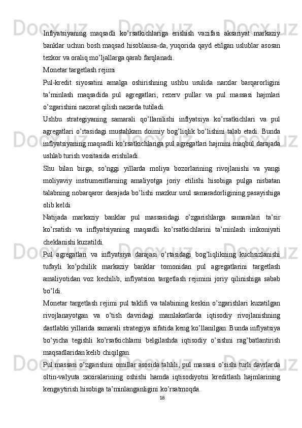 Inflyatsiyaning   maqsadli   ko’rsatkichlariga   erishish   vazifasi   aksariyat   markaziy
banklar  uchun bosh maqsad  hisoblansa-da, yuqorida  qayd etilgan uslublar  asosan
tezkor va oraliq mo’ljallarga qarab farqlanadi.
Monetar targetlash rejimi
Pul-kredit   siyosatini   amalga   oshirishning   ushbu   usulida   narxlar   barqarorligini
ta’minlash   maqsadida   pul   agregatlari,   rezerv   pullar   va   pul   massasi   hajmlari
o’zgarishini nazorat qilish nazarda tutiladi.
Ushbu   strategiyaning   samarali   qo’llanilishi   inflyatsiya   ko’rsatkichlari   va   pul
agregatlari   o’rtasidagi   mustahkam   doimiy  bog’liqlik  bo’lishini   talab   etadi.   Bunda
inflyatsiyaning maqsadli ko’rsatkichlariga pul agregatlari hajmini maqbul darajada
ushlab turish vositasida erishiladi.
Shu   bilan   birga,   so’nggi   yillarda   moliya   bozorlarining   rivojlanishi   va   yangi
moliyaviy   instrumentlarning   amaliyotga   joriy   etilishi   hisobiga   pulga   nisbatan
talabning nobarqaror darajada bo’lishi mazkur usul samaradorligining pasayishiga
olib keldi.
Natijada   markaziy   banklar   pul   massasidagi   o’zgarishlarga   samaralari   ta’sir
ko’rsatish   va   inflyatsiyaning   maqsadli   ko’rsatkichlarini   ta’minlash   imkoniyati
cheklanishi kuzatildi.
Pul   agregatlari   va   inflyatsiya   darajasi   o’rtasidagi   bog’liqlikning   kuchsizlanishi
tufayli   ko’pchilik   markaziy   banklar   tomonidan   pul   agregatlarini   targetlash
amaliyotidan   voz   kechilib,   inflyatsion   targetlash   rejimini   joriy   qilinishiga   sabab
bo’ldi.
Monetar   targetlash   rejimi   pul   taklifi   va   talabining   keskin   o’zgarishlari   kuzatilgan
rivojlanayotgan   va   o’tish   davridagi   mamlakatlarda   iqtisodiy   rivojlanishning
dastlabki yillarida samarali strategiya sifatida keng ko’llanilgan. Bunda inflyatsiya
bo’yicha   tegishli   ko’rsatkichlarni   belgilashda   iqtisodiy   o’sishni   rag’batlantirish
maqsadlaridan kelib chiqilgan.
Pul massasi  o’zgarishini omillar asosida tahlili, pul massasi o’sishi turli davrlarda
oltin-valyuta   zaxiralarining   oshishi   hamda   iqtisodiyotni   kreditlash   hajmlarining
kengaytirish hisobiga ta’minlanganligini ko’rsatmoqda.
18