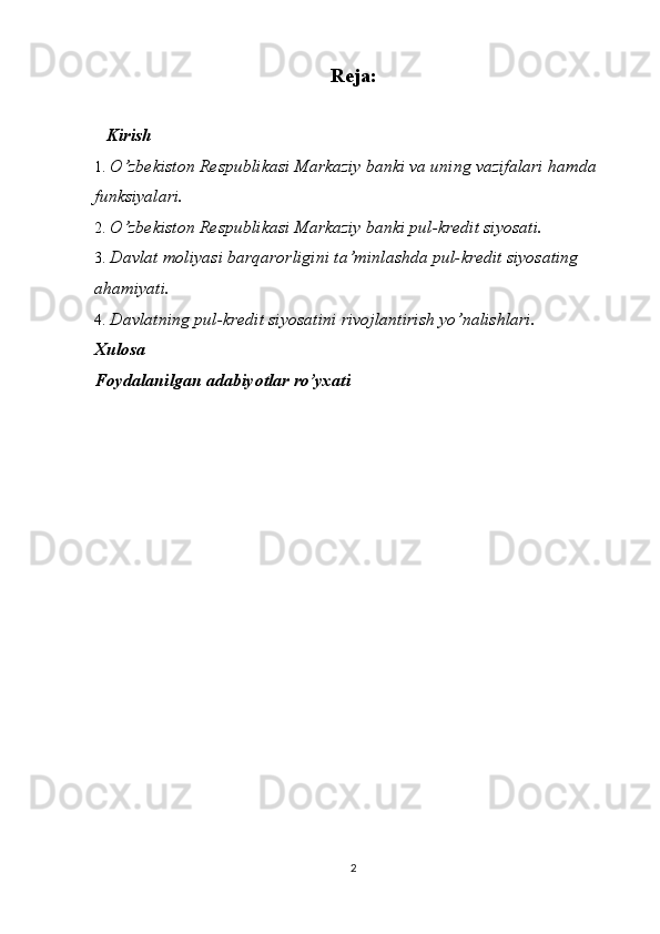 Reja:
   Kirish   
1. O’zbekiston Respublikasi Markaziy banki va uning vazifalari hamda 
funksiyalari.
2. O’zbekiston Respublikasi Markaziy banki pul-kredit siyosati.
3. Davlat moliyasi barqarorligini ta’minlashda pul-kredit siyosating 
ahamiyati.
4. Davlatning pul-kredit siyosatini rivojlantirish yo ’ nalishlari.
Xulosa    
Foydalanilgan adabiyotlar ro’yxati
2 