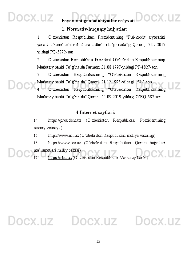 Foydalanilgan adabiyotlar ro’yxati
1. Normativ-huquqiy hujjatlar: 
1. O’zbekiston   Respublikasi   Prezidentining   “Pul-kredit   siyosatini
yanada takomillashtirish chora-tadbirlari to’g’risida”gi Qarori, 13.09.2017
yildagi PQ-3272-son
2. O’zbekiston   Respublikasi   Prezident   O’zbekiston   Respublikasining
Markaziy banki To’g’risida Farmoni,01.08.1997-yildagi PF-1827-son.
3. O’zbekiston   Respublikasining   “O’zbekiston   Respublikasining
Markaziy banki To’g’risida” Qarori. 21.12.1995-yildagi  154-I-son
4. O’zbekiston   Respublikasining   “O’zbekiston   Respublikasining
Markaziy banki To’g’risida” Qonuni 11.09.2019-yildagi O’RQ-582-son
4. Internet saytlari:
14. https://president.uz   (O’zbekiston   Respublikasi   Prezidentining
rasmiy vebsayti) 
15. http://www.mf.uz (O’zbekiston Respublikasi moliya vazirligi). 
16. https://www.lex.uz   (O’zbekiston   Respublikasi   Qonun   hujjatlari
ma’lumotlari milliy bazasi) 
17. https://cbu.uz     ( O’zbekiston Respublikasi Markaziy banki )
23 