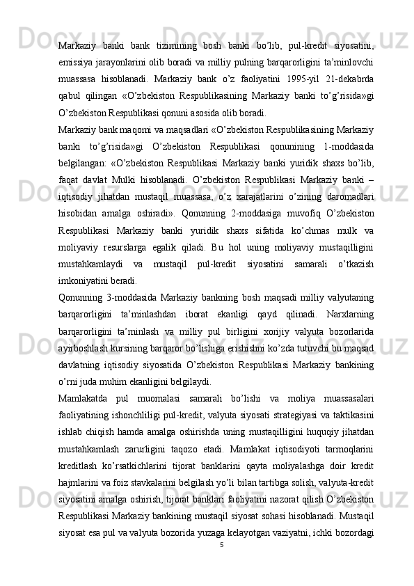 Markaziy   banki   bank   tizimining   bosh   banki   bo’lib,   pul-kredit   siyosatini,
emissiya jarayonlarini olib boradi va milliy pulning barqarorligini ta’minlovchi
muassasa   hisoblanadi.   Markaziy   bank   o’z   faoliyatini   1995-yil   21-dekabrda
qabul   qilingan   «O’zbekiston   Respublikasining   Markaziy   banki   to’g’risida»gi
O’zbekiston Respublikasi qonuni asosida olib boradi.
Markaziy bank maqomi va maqsadlari «O’zbekiston Respublikasining Markaziy
banki   to’g’risida »gi   O’zbekiston   Respublikasi   qonunining   1-moddasida
belgilangan:   «O’zbekiston   Respublikasi   Markaziy   banki   yuridik   shaxs   bo’lib,
faqat   davlat   Mulki   hisoblanadi.   O’zbekiston   Respublikasi   Markaziy   banki   –
iqtisodiy   jihatdan   mustaqil   muassasa,   o’z   xarajatlarini   o’zining   daromadlari
hisobidan   amalga   oshiradi».   Qonunning   2-moddasiga   muvofiq   O’zbekiston
Respublikasi   Markaziy   banki   yuridik   shaxs   sifatida   ko’chmas   mulk   va
moliyaviy   resurslarga   egalik   qiladi.   Bu   hol   uning   moliyaviy   mustaqilligini
mustahkamlaydi   va   mustaqil   pul-kredit   siyosatini   samarali   o’tkazish
imkoniyatini beradi.
Qonunning   3-moddasida   Markaziy   bankning   bosh   maqsadi   milliy   valyutaning
barqarorligini   ta’minlashdan   iborat   ekanligi   qayd   qilinadi.   Narxlarning
barqarorligini   ta’minlash   va   milliy   pul   birligini   xorijiy   valyuta   bozorlarida
ayirboshlash kursining barqaror bo’lishiga erishishni ko’zda tutuvchi bu maqsad
davlatning   iqtisodiy   siyosatida   O’zbekiston   Respublikasi   Markaziy   bankining
o’rni juda muhim ekanligini belgilaydi.
Mamlakatda   pul   muomalasi   samarali   bo’lishi   va   moliya   muassasalari
faoliyatining ishonchliligi pul-kredit, valyuta siyosati  strategiyasi  va taktikasini
ishlab   chiqish   hamda   amalga   oshirishda   uning   mustaqilligini   huquqiy   jihatdan
mustahkamlash   zarurligini   taqozo   etadi.   Mamlakat   iqtisodiyoti   tarmoqlarini
kreditlash   ko’rsatkichlarini   tijorat   banklarini   qayta   moliyalashga   doir   kredit
hajmlarini va foiz stavkalarini belgilash yo’li bilan tartibga solish, valyuta-kredit
siyosatini amalga oshirish, tijorat banklari faoliyatini nazorat qilish O’zbekiston
Respublikasi Markaziy bankining mustaqil siyosat sohasi hisoblanadi. Mustaqil
siyosat esa pul va valyuta bozorida yuzaga kelayotgan vaziyatni, ichki bozordagi
5 