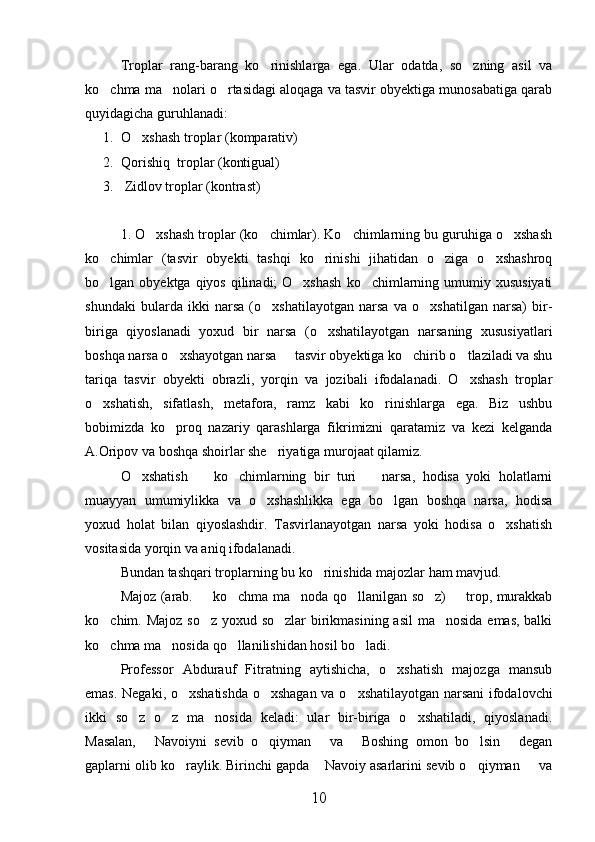 Troplar   rang-barang   ko rinishlarga   ega.   Ular   odatda,   so zning   asil   va 
ko chma ma nolari o rtasidagi aloqaga va tasvir obyektiga munosabatiga qarab	
  
quyidagicha guruhlanadi:
1. O xshash troplar (komparativ)	

2. Qorishiq  troplar (kontigual)
3.  Zidlov troplar (kontrast)
1. O xshash troplar (ko chimlar). Ko chimlarning bu guruhiga o xshash	
   
ko chimlar   (tasvir   obyekti   tashqi   ko rinishi   jihatidan   o ziga   o xshashroq	
   
bo lgan obyektga qiyos  qilinadi;  O xshash  ko chimlarning umumiy xususiyati
  
shundaki   bularda   ikki   narsa   (o xshatilayotgan   narsa   va   o xshatilgan   narsa)   bir-	
 
biriga   qiyoslanadi   yoxud   bir   narsa   (o xshatilayotgan   narsaning   xususiyatlari	

boshqa narsa o xshayotgan narsa   tasvir obyektiga ko chirib o tlaziladi va shu	
   
tariqa   tasvir   obyekti   obrazli,   yorqin   va   jozibali   ifodalanadi.   O xshash   troplar	

o xshatish,   sifatlash,   metafora,   ramz   kabi   ko rinishlarga   ega.   Biz   ushbu	
 
bobimizda   ko proq   nazariy   qarashlarga   fikrimizni   qaratamiz   va   kezi   kelganda	

A.Oripov va boshqa shoirlar she riyatiga murojaat qilamiz.	

O xshatish     ko chimlarning   bir   turi     narsa,   hodisa   yoki   holatlarni	
   
muayyan   umumiylikka   va   o xshashlikka   ega   bo lgan   boshqa   narsa,   hodisa	
 
yoxud   holat   bilan   qiyoslashdir.   Tasvirlanayotgan   narsa   yoki   hodisa   o xshatish	

vositasida yorqin va aniq ifodalanadi.
Bundan tashqari troplarning bu ko rinishida majozlar ham mavjud.	

Majoz (arab.   ko chma ma noda qo llanilgan so z)   trop, murakkab	
     
ko chim. Majoz so z yoxud so zlar  birikmasining asil  ma nosida emas, balki	
   
ko chma ma nosida qo llanilishidan hosil bo ladi. 
   
Professor   Abdurauf   Fitratning   aytishicha,   o xshatish   majozga   mansub	

emas.   Negaki, o xshatishda o xshagan va o xshatilayotgan narsani ifodalovchi	
  
ikki   so z   o z   ma nosida   keladi:   ular   bir-biriga   o xshatiladi,   qiyoslanadi.	
   
Masalan,   Navoiyni   sevib   o qiyman   va   Boshing   omon   bo lsin   degan	
     
gaplarni olib ko raylik. Birinchi gapda  Navoiy asarlarini sevib o qiyman   va	
   
10 