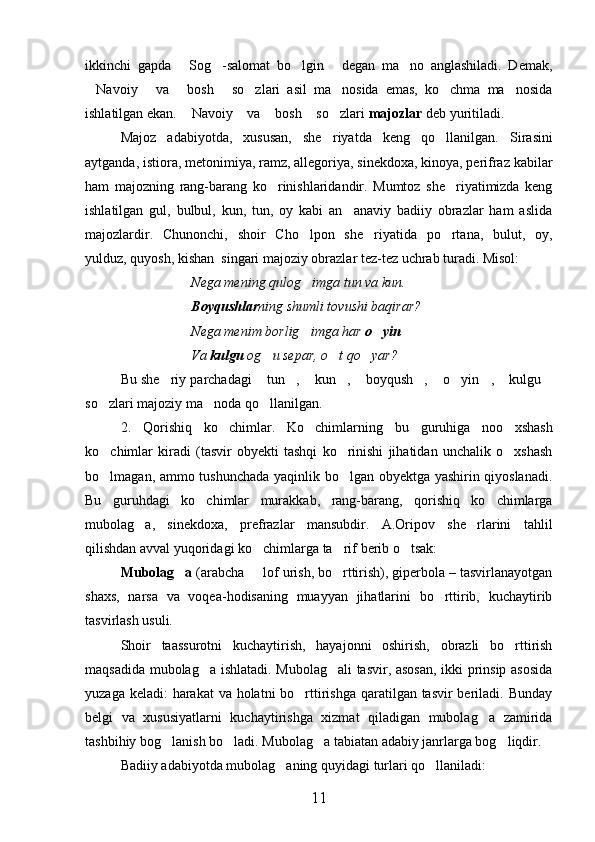 ikkinchi   gapda   Sog -salomat   bo lgin   degan   ma no   anglashiladi.   Demak,    
Navoiy   va   bosh   so zlari   asil   ma nosida   emas,   ko chma   ma nosida	
       
ishlatilgan ekan.  Navoiy  va  bosh  so zlari 	
     majozlar  deb yuritiladi.
Majoz   adabiyotda,   xususan,   she riyatda   keng   qo llanilgan.  	
  Sirasini
aytganda, istiora, metonimiya, ramz, allegoriya, sinekdoxa, kinoya, perifraz kabilar
ham   majozning   rang-barang   ko rinishlaridandir.   Mumtoz   she riyatimizda   keng	
 
ishlatilgan   gul,   bulbul,   kun,   tun,   oy   kabi   an anaviy   badiiy   obrazlar   ham   aslida	

majozlardir.   Chunonchi,   shoir   Cho lpon   she riyatida   po rtana,   bulut,   oy,	
  
yulduz, quyosh, kishan  singari majoziy obrazlar tez-tez uchrab turadi. Misol:  
Nega mening qulog imga tun va kun.

Boyqushlar ning shumli tovushi baqirar?
Nega menim borlig imga har 
 o yin	
Va  kulgu  og u separ, o t qo yar?	
    
Bu she riy parchadagi  tun ,  kun ,  boyqush ,  o yin ,  kulgu	
           
so zlari majoziy ma noda qo llanilgan.	
  
2.   Qorishiq   ko chimlar.   Ko chimlarning   bu   guruhiga   noo xshash	
  
ko chimlar   kiradi   (tasvir   obyekti   tashqi   ko rinishi   jihatidan   unchalik   o xshash	
  
bo lmagan, ammo tushunchada yaqinlik bo lgan obyektga yashirin qiyoslanadi.
 
Bu   guruhdagi   ko chimlar   murakkab,   rang-barang,   qorishiq   ko chimlarga	
 
mubolag a,   sinekdoxa,   prefrazlar   mansubdir.   A.Oripov   she rlarini   tahlil	
 
qilishdan avval yuqoridagi ko chimlarga ta rif berib o tsak:	
  
Mubolag a 	
 (arabcha   lof urish, bo rttirish), giperbola – tasvirlanayotgan	 
shaxs,   narsa   va   voqea-hodisaning   muayyan   jihatlarini   bo rttirib,   kuchaytirib	

tasvirlash usuli.
Shoir   taassurotni   kuchaytirish,   hayajonni   oshirish,   obrazli   bo rttirish	

maqsadida mubolag a ishlatadi. Mubolag ali tasvir, asosan, ikki prinsip asosida	
 
yuzaga keladi: harakat  va holatni  bo rttirishga qaratilgan tasvir  beriladi. Bunday	

belgi   va   xususiyatlarni   kuchaytirishga   xizmat   qiladigan   mubolag a   zamirida	

tashbihiy bog lanish bo ladi. Mubolag a tabiatan adabiy janrlarga bog liqdir.	
   
Badiiy adabiyotda mubolag aning quyidagi turlari qo llaniladi:	
 
11 