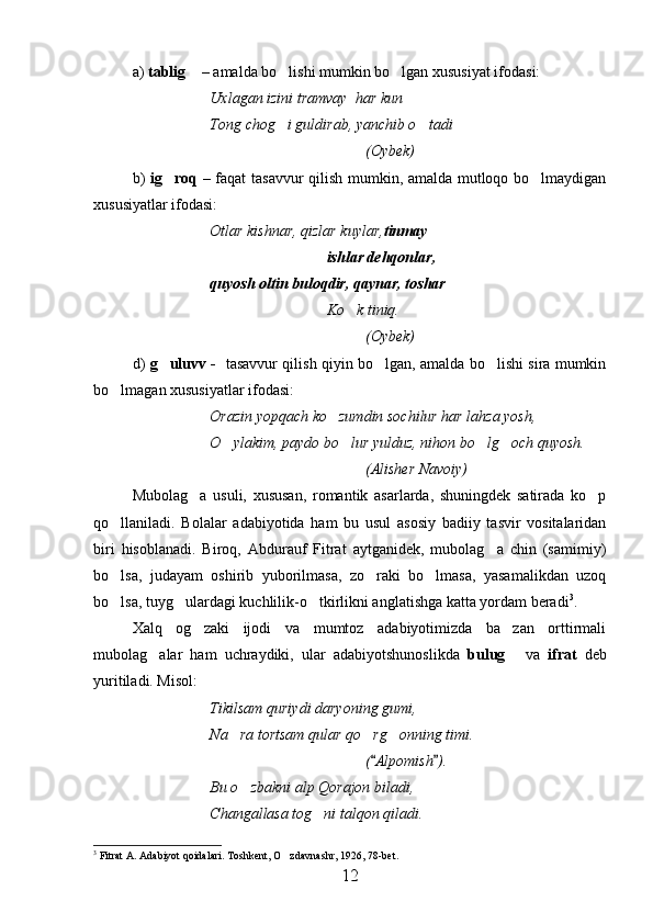 a)  tablig  –  amalda bo lishi mumkin bo lgan xususiyat ifodasi:	 
Uxlagan izini tramvay  har kun
Tong chog i guldirab, yanchib o tadi
 
(Oybek)
b)   ig roq –  	
 faqat tasavvur qilish mumkin, amalda mutloqo bo lmaydigan	
xususiyatlar ifodasi:
Otlar kishnar, qizlar kuylar, tinmay
ishlar dehqonlar,
quyosh oltin buloqdir, qaynar, toshar	

Ko k tiniq.	

(Oybek)
d)   g uluvv -  	
   tasavvur qilish qiyin bo lgan, amalda bo lishi sira mumkin	 
bo lmagan xususiyatlar ifodasi:	

Orazin yopqach ko zumdin sochilur har lahza yosh,	

O ylakim, paydo bo lur yulduz, nihon bo lg och quyosh.	
   
(Alisher Navoiy)
Mubolag a   usuli,   xususan,   romantik   asarlarda,   shuningdek   satirada   ko p	
 
qo llaniladi.   Bolalar   adabiyotida   ham   bu   usul   asosiy   badiiy   tasvir   vositalaridan	

biri   hisoblanadi.   Biroq,   Abdurauf   Fitrat   aytganidek,   mubolag a   chin   (samimiy)	

bo lsa,   judayam   oshirib   yuborilmasa,   zo raki   bo lmasa,   yasamalikdan   uzoq	
  
bo lsa, tuyg ulardagi kuchlilik-o tkirlikni anglatishga katta yordam beradi
   3
.  
Xalq   og zaki   ijodi   va   mumtoz   adabiyotimizda   ba zan   orttirmali	
 
mubolag alar   ham   uchraydiki,   ular   adabiyotshunoslikda  	
 bulug  	 va   ifrat   deb
yuritiladi. Misol: 
Tikilsam quriydi daryoning gumi, 
Na ra tortsam qular qo rg onning timi.	
  
( Alpomish ).	
 
Bu o zbakni alp Qorajon biladi,	

Changallasa tog ni talqon qiladi.	

3
 Fitrat A. Adabiyot qoidalari. Toshkent, O zdavnashr, 1926, 78-bet.	

12 
