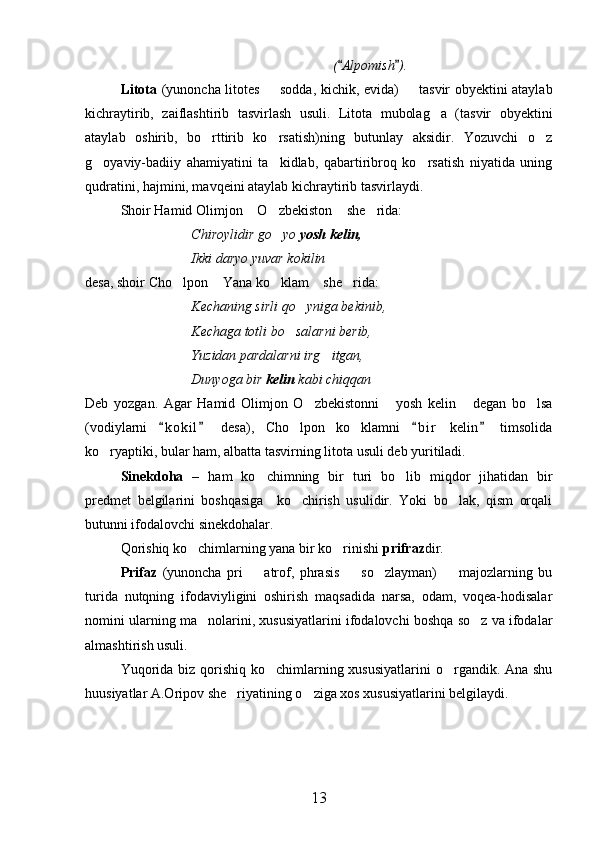( Alpomish ). 
Litota   (yunoncha litotes   sodda, kichik, evida)   tasvir obyektini ataylab	
 
kichraytirib,   zaiflashtirib   tasvirlash   usuli.   Litota   mubolag a   (tasvir   obyektini	

ataylab   oshirib,   bo rttirib   ko rsatish)ning   butunlay   aksidir.   Yozuvchi   o z	
  
g oyaviy-badiiy   ahamiyatini   ta kidlab,   qabartiribroq   ko rsatish   niyatida   uning	
  
qudratini, hajmini, mavqeini ataylab kichraytirib tasvirlaydi.
Shoir Hamid Olimjon  O zbekiston  she rida:	
   
Chiroylidir go yo 	
 yosh kelin,
Ikki daryo yuvar kokilin
desa, shoir Cho lpon  Yana ko klam  she rida:	
    
Kechaning sirli qo yniga bekinib,	

Kechaga totli bo salarni berib,	

Yuzidan pardalarni irg itgan,	

Dunyoga bir  kelin  kabi chiqqan
Deb   yozgan.   Agar   Hamid   Olimjon   O zbekistonni   yosh   kelin   degan   bo lsa	
   
(vodiylarni   k o kil   desa),   Cho lpon   ko klamni   b i r   kelin   timsolida	
   	 
ko ryaptiki, bular ham, albatta tasvirning litota usuli deb yuritiladi.	

Sinekdoha   –   ham   ko chimning   bir   turi   bo lib   miqdor   jihatidan   bir	
 
predmet   belgilarini   boshqasiga     ko chirish   usulidir.   Yoki   bo lak,   qism   orqali	
 
butunni ifodalovchi sinekdohalar.
Qorishiq ko chimlarning yana bir ko rinishi 	
  prifraz dir.
Prifaz   (yunoncha   pri     atrof,   phrasis     so zlayman)     majozlarning   bu	
   
turida   nutqning   ifodaviyligini   oshirish   maqsadida   narsa,   odam,   voqea-hodisalar
nomini ularning ma nolarini, xususiyatlarini ifodalovchi boshqa so z va ifodalar	
 
almashtirish usuli.
Yuqorida biz qorishiq ko chimlarning xususiyatlarini  o rgandik. Ana shu	
 
huusiyatlar A.Oripov she riyatining o ziga xos xususiyatlarini belgilaydi.	
   
13 