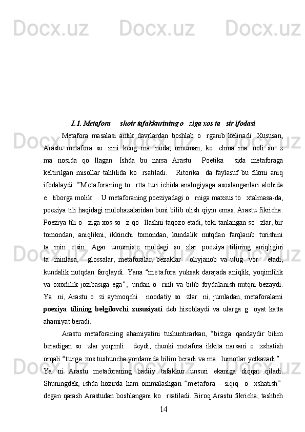   
I.1. Metafora   shoir tafakkurining o ziga xos ta sir ifodasi  
Metafora   masalasi   antik   davrlardan   boshlab   o rganib   kelinadi.   Xususan,	

Arastu   metafora   so zini   keng   ma noda,   umuman,   ko chma   ma noli   so z	
    
ma nosida   qo llagan.   Ishda   bu   narsa   Arastu   Poetika   sida   metaforaga	
   
keltirilgan   misollar   tahlilida   ko rsatiladi.   Ritorika da   faylasuf   bu   fikrni   aniq	
  
ifodalaydi:   M e t aforaning   to rtta   turi   ichida   analogiyaga   asoslanganlari   alohida	
	
e tiborga molik . U metaforaning poeziyadagi o rniga maxsus to xtalmasa-da,	
   
poeziya tili haqidagi mulohazalaridan buni bilib olish qiyin emas. Arastu fikricha.
Poeziya tili o ziga xos so z qo llashni taqozo etadi, toki tanlangan so zlar, bir	
   
tomondan,   aniqlikni,   ikkinchi   tomondan,   kundalik   nutqdan   farqlanib   turishini
ta min   etsin.   Agar   umumiste moldagi   so zlar   poeziya   tilining   aniqligini	
  
ta minlasa,   glossalar,   metaforalar,   bezaklar   oliyjanob   va   ulug vor   etadi,
    
kundalik   nutqdan   farqlaydi.   Yana   m e t afora   yuksak   darajada   aniqlik,   yoqimlilik	

va   oxorlilik   jozibasiga   ega ,   undan   o rinli   va   bilib   foydalanish   nutqni   bezaydi.	
	
Ya ni,   Arastu   o zi   aytmoqchi   noodatiy   so zlar ni,   jumladan,   metaforalarni	
    
poeziya   tilining   belgilovchi   xususiyati   deb   hisoblaydi   va   ularga   g oyat   katta	

ahamiyat beradi.
Arastu   metaforaning   ahamiyatini   tushuntirarkan,   b i zga   qandaydir   bilim	

beradigan   so zlar   yoqimli   deydi,   chunki   metafora   ikkita   narsani   o xshatish	
  
orqali  t u r ga  xos tushuncha yordamida bilim beradi va ma lumotlar yetkazadi .	
 	
Ya ni   Arastu   metaforaning   badiiy   tafakkur   unsuri   ekaniga   diqqat   qiladi.	

Shuningdek,   ishda   hozirda   ham   ommalashgan   m e t afora   -   siqiq     o xshatish	
 	
degan  qarash   Arastudan  boshlangani   ko rsatiladi.  Biroq  Arastu  fikricha,  tashbeh	

14 