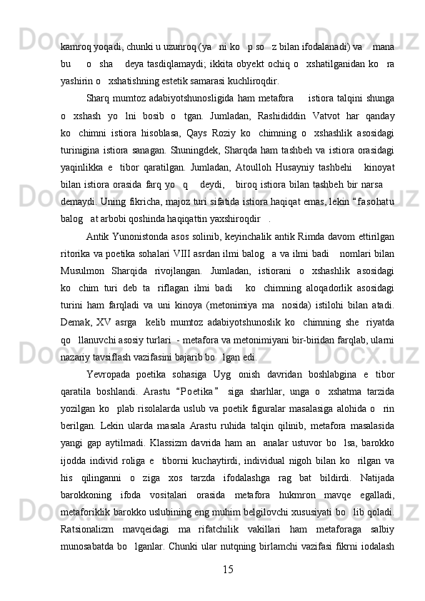 kamroq yoqadi, chunki u uzunroq (ya ni ko p so z bilan ifodalanadi) va  mana   
bu     o sha   deya   tasdiqlamaydi;   ikkita   obyekt   ochiq   o xshatilganidan   ko ra	
    
yashirin o xshatishning estetik samarasi kuchliroqdir.	

Sharq mumtoz adabiyotshunosligida  ham  metafora   istiora talqini  shunga	

o xshash   yo lni   bosib   o tgan.   Jumladan,   Rashididdin   Vatvot   har   qanday	
  
ko chimni   istiora   hisoblasa,   Qays   Roziy   ko chimning   o xshashlik   asosidagi
  
turinigina   istiora   sanagan.   Shuningdek,   Sharqda   ham   tashbeh   va   istiora   orasidagi
yaqinlikka   e tibor   qaratilgan.   Jumladan,   Atoulloh   Husayniy   tashbehi   kinoyat	
 
bilan  istiora   orasida   farq  yo q   deydi,   biroq   istiora   bilan   tashbeh   bir   narsa  	
   
demaydi. Uning fikricha, majoz turi sifatida istiora haqiqat emas, lekin  f a s ohatu	

balog at arbobi qoshinda haqiqattin yaxshiroqdir .	
 
Antik Yunonistonda asos solinib, keyinchalik antik Rimda davom ettirilgan
ritorika va poetika sohalari VIII asrdan ilmi balog a va ilmi badi  nomlari bilan	
 
Musulmon   Sharqida   rivojlangan.   Jumladan,   istiorani   o xshashlik   asosidagi	

ko chim   turi   deb   ta riflagan   ilmi   badi   ko chimning   aloqadorlik   asosidagi	
   
turini   ham   farqladi   va   uni   kinoya   (metonimiya   ma nosida)   istilohi   bilan   atadi.	

Demak,   XV   asrga     kelib   mumtoz   adabiyotshunoslik   ko chimning   she riyatda	
 
qo llanuvchi asosiy turlari  - metafora va metonimiyani bir-biridan farqlab, ularni	

nazariy tavsiflash vazifasini bajarib bo lgan edi.	

Yevropada   poetika   sohasiga   Uyg onish   davridan   boshlabgina   e tibor	
 
qaratila   boshlandi.   Arastu   P o etika   siga   sharhlar,   unga   o xshatma   tarzida	
 	
yozilgan   ko plab   risolalarda   uslub   va   poetik   figuralar   masalasiga   alohida   o rin	
 
berilgan.   Lekin   ularda   masala   Arastu   ruhida   talqin   qilinib,   metafora   masalasida
yangi   gap   aytilmadi.   Klassizm   davrida   ham   an analar   ustuvor   bo lsa,   barokko	
 
ijodda   individ   roliga   e tiborni   kuchaytirdi,   individual   nigoh   bilan   ko rilgan   va	
 
his   qilinganni   o ziga   xos   tarzda   ifodalashga   rag bat   bildirdi.   Natijada	
 
barokkoning   ifoda   vositalari   orasida   metafora   hukmron   mavqe   egalladi,
metaforiklik barokko uslubining eng muhim belgilovchi xususiyati bo lib qoladi.	

Ratsionalizm   mavqeidagi   ma rifatchilik   vakillari   ham   metaforaga   salbiy	

munosabatda bo lganlar. Chunki  ular  nutqning birlamchi vazifasi  fikrni  iodalash	

15 