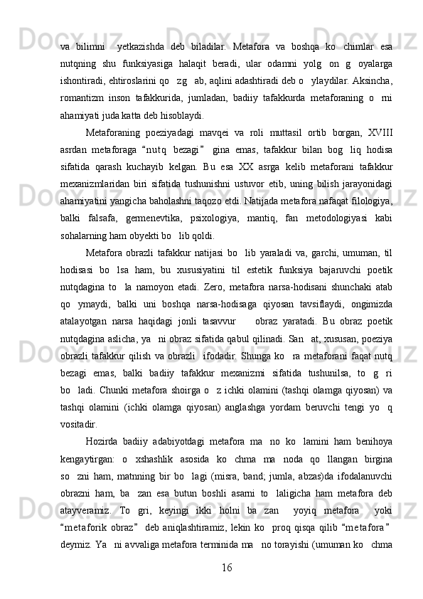va   bilimni     yetkazishda   deb   biladilar.   Metafora   va   boshqa   ko chimlar   esa
nutqning   shu   funksiyasiga   halaqit   beradi,   ular   odamni   yolg on   g oyalarga	
 
ishontiradi, ehtiroslarini qo zg ab, aqlini adashtiradi deb o ylaydilar. Aksincha,	
  
romantizm   inson   tafakkurida,   jumladan,   badiiy   tafakkurda   metaforaning   o rni	

ahamiyati juda katta deb hisoblaydi.
Metaforaning   poeziyadagi   mavqei   va   roli   muttasil   ortib   borgan,   XVIII
asrdan   metaforaga   n u t q   bezagi   gina   emas,   tafakkur   bilan   bog liq   hodisa	
 	
sifatida   qarash   kuchayib   kelgan.   Bu   esa   XX   asrga   kelib   metaforani   tafakkur
mexanizmlaridan   biri   sifatida   tushunishni   ustuvor   etib,   uning   bilish   jarayonidagi
ahamiyatini yangicha baholashni taqozo etdi. Natijada metafora nafaqat filologiya,
balki   falsafa,   germenevtika,   psixologiya,   mantiq,   fan   metodologiyasi   kabi
sohalarning ham obyekti bo lib qoldi.   	

Metafora   obrazli   tafakkur   natijasi   bo lib   yaraladi   va,   garchi,   umuman,   til	

hodisasi   bo lsa   ham,   bu   xususiyatini   til   estetik   funksiya   bajaruvchi   poetik	

nutqdagina   to la   namoyon   etadi.   Zero,   metafora   narsa-hodisani   shunchaki   atab	

qo ymaydi,   balki   uni   boshqa   narsa-hodisaga   qiyosan   tavsiflaydi,   ongimizda	

atalayotgan   narsa   haqidagi   jonli   tasavvur     obraz   yaratadi.   Bu   obraz   poetik	

nutqdagina aslicha, ya ni obraz sifatida qabul qilinadi. San at, xususan, poeziya	
 
obrazli   tafakkur   qilish   va   obrazli     ifodadir.   Shunga   ko ra   metaforani   faqat   nutq	

bezagi   emas,   balki   badiiy   tafakkur   mexanizmi   sifatida   tushunilsa,   to g ri	
 
bo ladi. Chunki  metafora  shoirga  o z ichki   olamini  (tashqi   olamga  qiyosan)  va	
 
tashqi   olamini   (ichki   olamga   qiyosan)   anglashga   yordam   beruvchi   tengi   yo q	

vositadir.
Hozirda   badiiy   adabiyotdagi   metafora   ma no   ko lamini   ham   benihoya	
 
kengaytirgan:   o xshashlik   asosida   ko chma   ma noda   qo llangan   birgina	
   
so zni   ham,   matnning   bir   bo lagi   (misra,   band;   jumla,   abzas)da   ifodalanuvchi	
 
obrazni   ham,   ba zan   esa   butun   boshli   asarni   to laligicha   ham   metafora   deb	
 
atayveramiz.   To gri,   keyingi   ikki   holni   ba zan   yoyiq   metafora   yoki
   
m e t aforik   obraz   deb   aniqlashtiramiz,   lekin   ko proq   qisqa   qilib   m e t afora	
   	
deymiz. Ya ni avvaliga metafora terminida ma no torayishi (umuman ko chma	
  
16 