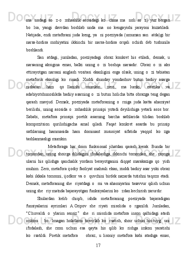 ma nodagi   so z-o xshashlik   asosidagi   ko chma   ma noli   so z)   yuz   bergan     
bo lsa,   yangi   davrdan   boshlab   unda   ma no   kengayishi   jarayoni   kuzatiladi.
 
Natijada,   endi   metaforani   juda   keng,   ya ni   poeziyada   (umuman   san atda)gi   bir	
 
narsa-hodisa   mohiyatini   ikkinchi   bir   narsa-hodisa   orqali   ochish   deb   tushunila
boshlandi.
San atdagi,   jumladan,   poeziyadagi   obraz   konkret   his   etiladi,   demak,   u	

narsaning   aksigina   emas,   balki   uning   o zi   boshqa   narsadir.   Obraz   o zi   aks	
 
ettirayotgan   narsani   anglash   vositasi   ekanligini   esga   olsak,   uning   o zi   tabiatan	

metaforik   ekanligi   ko rinadi.   Xuddi   shunday   yondashuv   butun   badiiy   asarga	

nisbatan   ham   qo llanishi   mumkin,   zero,   ma lumki,   estetika   va
 
adabiyotshunoslikda badiiy asarning o zi butun holicha bitta obrazga teng degan	

qarash   mavjud.   Demak,   poeziyada   metaforaning   o rniga   juda   katta   ahamiyat	

berilishi,   uning   asosida   o xshashlik   prinsipi   yotadi   deyilishiga   yetarli   asos   bor.	

Sababi,   metafora   prinsipi   poetik   asarning   barcha   sathlarida   tilidan   boshlab
kompozitsion   qurilishigacha   amal   qiladi.   Faqat   konkret   asarda   bu   prinsip
sathla r ning   hammasida   ham   dominant   xususiyat   sifatida   yaqqol   ko zga	

tashlanmasligi mumkin.
Metaforaga   har   doim   funksional   jihatdan   qarash   kerak.   Bunda   bir
tomondan,   uning   shoirga   dilidagini   ifodalashga,   ikkinchi   tomondan,   she rxonga	

ularni   his   qilishga   qanchalik   yordam   berayotganini   diqqat   marakaziga   qo yish	

muhim. Zero, metafora ijodiy faoliyat mahsuli ekan, xuddi badiiy asar yoki obraz
kabi  ikkala tomonni, ijodkor  va o quvchini  birdek nazarda tutishni  taqozo  etadi.	

Demak,   metaforaning   she riyatdagi   o rni   va   ahamiyatini   tasavvur   qilish   uchun	
 
uning she riy matnda bajarayotgan funksiyalarini ko zdan kechirish zarurdir.	
 
Shulardan   kelib   chiqib,   ishda   metaforaning   poeziyada   bajaradigan
funsiyalarini   ayrimlari   A.Oripov   she riyati   misolida   o rganildi.   Jumladan,	
 
C h u valdi   o ylarim   sensiz   she ri   misolida   metafora   inson   qalbidagi   atash	
 	 
imkoni       bo lmagan   holatlarni   tasvirlab   ko rsatish,   shoir   uchun   his-tuyg uni
  
ifodalash,   she rxon   uchun   esa   qayta   his   qilib   ko rishga   imkon   yaratishi	
 
ko rsatildi.   Poetik   metafora     obraz,   u   lisoniy   metafora   kabi   atashga   emas,	
 
17 
