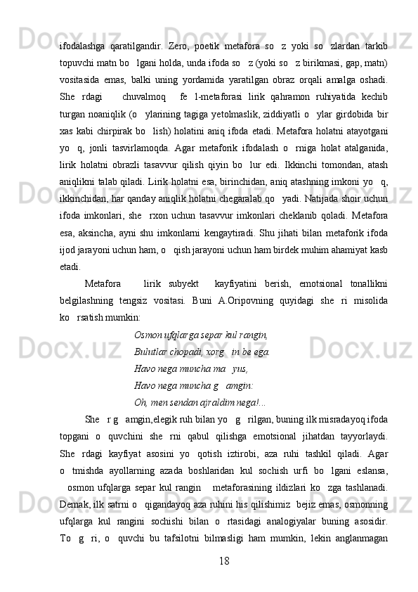 ifodalashga   qaratilgandir.   Zero,   poetik   metafora   so z   yoki   so zlardan   tarkib 
topuvchi matn bo lgani holda, unda ifoda so z (yoki so z birikmasi, gap, matn)	
  
vositasida   emas,   balki   uning   yordamida   yaratilgan   obraz   orqali   amalga   oshadi.
She rdagi     chuvalmoq   fe l-metaforasi   lirik   qahramon   ruhiyatida   kechib	
   
turgan   noaniqlik  (o ylarining   tagiga   yetolmaslik,   ziddiyatli   o ylar   girdobida  bir	
 
xas  kabi   chirpirak bo lish)   holatini  aniq  ifoda  etadi.  Metafora  holatni   atayotgani	

yo q,   jonli   tasvirlamoqda.   Agar   metaforik   ifodalash   o rniga   holat   atalganida,	
 
lirik   holatni   obrazli   tasavvur   qilish   qiyin   bo lur   edi.   Ikkinchi   tomondan,   atash	

aniqlikni talab qiladi. Lirik holatni esa, birinchidan, aniq atashning imkoni yo q,	

ikkinchidan, har qanday aniqlik holatni chegaralab qo yadi. Natijada shoir uchun	

ifoda   imkonlari,   she rxon   uchun   tasavvur   imkonlari   cheklanib   qoladi.   Metafora	

esa,   aksincha,   ayni   shu   imkonlarni   kengaytiradi.   Shu   jihati   bilan   metaforik   ifoda
ijod jarayoni uchun ham, o qish jarayoni uchun ham birdek muhim ahamiyat kasb	

etadi.
Metafora     lirik   subyekt     kayfiyatini   berish,   emotsional   tonallikni	

belgilashning   tengsiz   vositasi.   Buni   A.Oripovning   quyidagi   she ri   misolida	

ko rsatish mumkin:	

Osmon ufqlarga separ kul rangin,
Bulutlar chopadi, xorg in be ega.	

Havo nega muncha ma yus,

Havo nega muncha g amgin:	

Oh, men sendan ajraldim nega!...
She r g amgin,elegik ruh bilan yo g rilgan, buning ilk misradayoq ifoda	
   
topgani   o quvchini   she rni   qabul   qilishga   emotsional   jihatdan   tayyorlaydi.
 
She rdagi   kayfiyat   asosini   yo qotish   iztirobi,   aza   ruhi   tashkil   qiladi.   Agar	
 
o tmishda   ayollarning   azada   boshlaridan   kul   sochish   urfi   bo lgani   eslansa,	
 
osmon   ufqlarga   separ   kul   rangin   metaforasining   ildizlari   ko zga   tashlanadi.
  
Demak, ilk satrni o qigandayoq aza ruhini his qilishimiz   bejiz emas, osmonning	

ufqlarga   kul   rangini   sochishi   bilan   o rtasidagi   analogiyalar   buning   asosidir.	

To g ri,   o quvchi   bu   tafsilotni   bilmasligi   ham   mumkin,   lekin   anglanmagan	
  
18 