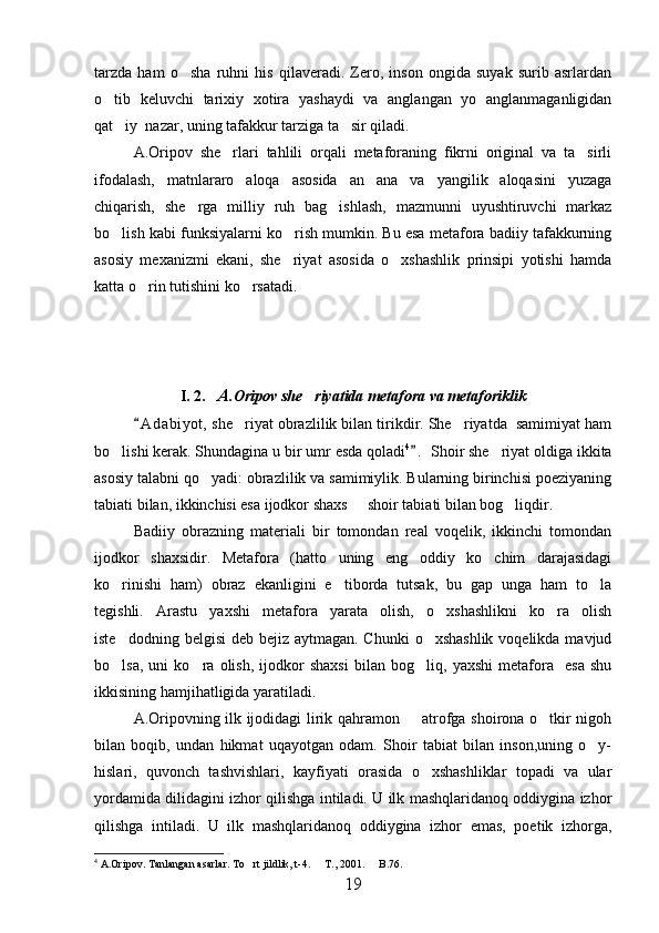 tarzda   ham   o sha   ruhni   his   qilaveradi.   Zero,   inson   ongida   suyak   surib   asrlardan
o tib   keluvchi   tarixiy   xotira   yashaydi   va   anglangan   yo   anglanmaganligidan	

qat iy  nazar, uning tafakkur tarziga ta sir qiladi. 	
 
A.Oripov   she rlari   tahlili   orqali   metaforaning   fikrni   original   va   ta sirli	
 
ifodalash,   matnlararo   aloqa   asosida   an ana   va   yangilik   aloqasini   yuzaga	

chiqarish,   she rga   milliy   ruh   bag ishlash,   mazmunni   uyushtiruvchi   markaz	
 
bo lish kabi funksiyalarni ko rish mumkin. Bu esa metafora badiiy tafakkurning	
 
asosiy   mexanizmi   ekani,   she riyat   asosida   o xshashlik   prinsipi   yotishi   hamda	
 
katta o rin tutishini ko rsatadi.	
 
I. 2.     A .Oripov she riyatida metafora va metaforiklik	

A d a biyot,  she riyat obrazlilik bilan tirikdir. She riyatda  samimiyat ham	
	 
bo lishi kerak. Shundagina u bir umr esda qoladi	
 4
.  Shoir she riyat oldiga ikkita		
asosiy talabni qo yadi: obrazlilik va samimiylik. Bularning birinchisi poeziyaning	

tabiati bilan, ikkinchisi esa ijodkor shaxs   shoir tabiati bilan bog liqdir.	
 
Badiiy   obrazning   materiali   bir   tomondan   real   voqelik,   ikkinchi   tomondan
ijodkor   shaxsidir.   Metafora   (hatto   uning   eng   oddiy   ko chim   darajasidagi	

ko rinishi   ham)   obraz   ekanligini   e tiborda   tutsak,   bu   gap   unga   ham   to la	
  
tegishli.   Arastu   yaxshi   metafora   yarata   olish,   o xshashlikni   ko ra   olish	
 
iste dodning belgisi  deb bejiz aytmagan. Chunki  o xshashlik voqelikda mavjud	
 
bo lsa,   uni   ko ra   olish,   ijodkor   shaxsi   bilan   bog liq,   yaxshi   metafora     esa   shu
  
ikkisining hamjihatligida yaratiladi.
A.Oripovning ilk ijodidagi lirik qahramon   atrofga shoirona o tkir nigoh	
 
bilan   boqib,   undan   hikmat   uqayotgan   odam.   Shoir   tabiat   bilan   inson,uning   o y-	

hislari,   quvonch   tashvishlari,   kayfiyati   orasida   o xshashliklar   topadi   va   ular	

yordamida dilidagini izhor qilishga intiladi. U ilk mashqlaridanoq oddiygina izhor
qilishga   intiladi.   U   ilk   mashqlaridanoq   oddiygina   izhor   emas,   poetik   izhorga,
4
  A.Oripov. Tanlangan asarlar. To rt jildlik, t-4.   T., 2001.   B.76. 	
  
19 
