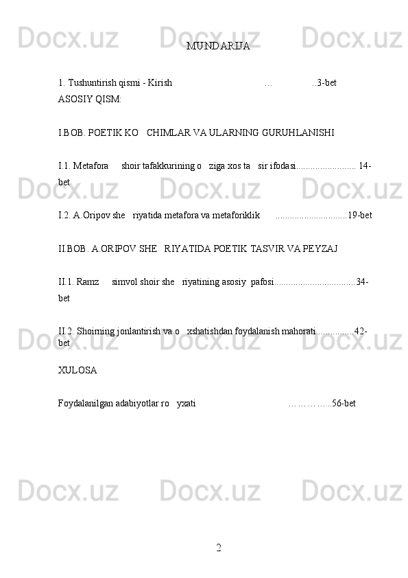 MUNDARIJA 
1. Tushuntirish qismi - Kirish … ..3-bet 
ASOSIY QISM:
I.BOB. POETIK KO CHIMLAR VA ULARNING GURUHLANISHI	

I.1. Metafora   shoir tafakkurining o ziga xos ta sir ifodasi...........	
   ..............  14 -
bet
I.2. A.Oripov she riyatida metafora va metaforiklik	
  .............................. 19 -bet
II.BOB. A.ORIPOV SHE RIYATIDA POETIK TASVIR VA PEYZAJ 	

II.1. Ramz   simvol shoir she riyatining asosiy  pafosi..................................34-	
 
bet
II.2.   Shoirning jonlantirish va o xshatishdan foydalanish mahorati................42-	

bet
XULOSA
Foydalanilgan adabiyotlar ro yxati …………	
  .. 56-bet
2 