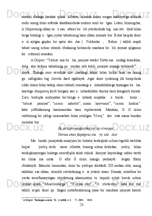 obrazli   ifodaga   harakat   qiladi.   Albatta,   oilasida   hukm   surgan   adabiyotga   alohida
mehr uning shoir sifatida shakllanishida muhim omil bo lgan. Lekin, bizningcha,
A.Oripovning ulkan so z san atkori bo lib yetishishida tug ma iste dodi bilan	
    
birga bolaligi o tgan joylar tabiatining ham ulkan xizmati bor. Bular haqida shoir	

o zi   aytgan   gaplar,   bir   qator   she rlar   ( Yulduzlar ,   Bahor )   tahlili   orqali	
     
tabiat   uning   uchun   obrazli   ifodaning   birlamchi   manbasi   bo lib   xizmat   qilganini	

ko rishimiz mumkin.	

A.Oripov:  T a biat  ona bo lsa, jamiyat otadir! Katta ma nodagi kurashlar,	
	 
dolg alar kishini  tabiatning qo ynidan olib kelib, jamiyat orasiga  tashlaydi	
  5
,  -	
deydi.   Shunga   mos   ravishda   she rlaridagi   tabiat   bilan   birlik   hissi   va   uning	

go zalligidan   tug iluvchi   dard   egallaydi.   Agar   shoir   ijodining   ilk   bosqichida	
 
ichki olami bilan tashqi olam (tabiat) orasidagi o xshashliklarga tayangan bo lsa,	
 
hayotga chuqurroq kirib borgani sari o xshashliklar doirasi ham kengayib boradi.	

Zero,   borliqda   mohiyatan   bir-biriga   o xshash   nuqtalar   o tmish     hozir ,
    
t a biat    jamiyat ,   i n son    nabotot ,  inson   hayvonot ,   i n son    hodisa	
      	   
kabi   juftliklarning   hammasidan   ham   topilaveradi.   Masalan,   G .G ulom	
 
vafotining   bir   yilligi   munosabati   bilan   yozilgan   N u t q   she rida   mana   bunday	
 	
misralar bor:
Bu asrdan mangulikka yorliq olmoqqa
Yetmas ekan faqatgina she riy iste dod	
 
Ma lumki, jamiyatda muayyan bir holatni tasdiqlash uchun tegishli tartibda	

hujjat     yorliq   olish   zarur.   Albatta,   buning   uchun   kishidan   yorliq   bilan	
    
tasdiqlanayotgan holatga muvofiqlik talab etiladi. Jamiyat hayotidagi ushbu tartib
ko chma   ma noda   G afur   G ulom   mangu   yashaydi   degan   fikrni	
     
ifodalaydi.   Ikkinchi   tomondan,   shoir   bu   yorliqni   shiddatli   XX   asrdan   oldi,   uning
talablari   esa   ulkan,   shoirlik   istedodining   o zi   yetarli   emas.   Demak,   metafora   bu	

yerda   tavsiflanayotgan   obyektning   ahamiyatini   to laqonli   ochib   berish   uchun	

xizmat   qiladi.  M u a llimlarga ,   Y u z ma- yuz ,   O zbekiston   kabi   she rlar	
     	 
tahlili   orqali   shoir   qo llagan   metaforalarning   yana   bir   manbasi   jamiyat   hayoti	

5
  A.Oripov. Tanlangan asarlar. To rt jildlik, t-4.   T., 2001.   B.84.
  
20 