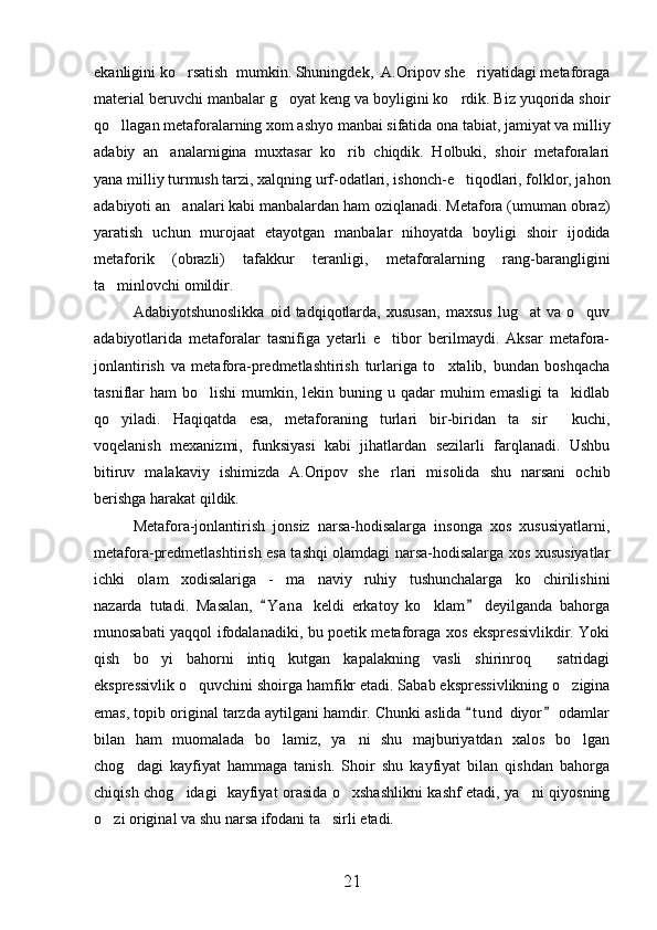 ekanligini ko rsatish  mumkin. Shuningdek,  A.Oripov she riyatidagi metaforaga 
material beruvchi manbalar g oyat keng va boyligini ko rdik. Biz yuqorida shoir	
 
qo llagan metaforalarning xom ashyo manbai sifatida ona tabiat, jamiyat va milliy	

adabiy   an analarnigina   muxtasar   ko rib   chiqdik.   Holbuki,   shoir   metaforalari	
 
yana milliy turmush tarzi, xalqning urf-odatlari, ishonch-e tiqodlari, folklor, jahon	

adabiyoti an analari kabi manbalardan ham oziqlanadi. Metafora (umuman obraz)	

yaratish   uchun   murojaat   etayotgan   manbalar   nihoyatda   boyligi   shoir   ijodida
metaforik   (obrazli)   tafakkur   teranligi,   metaforalarning   rang-barangligini
ta minlovchi omildir.	

Adabiyotshunoslikka   oid   tadqiqotlarda,   xususan,   maxsus   lug at   va   o quv	
 
adabiyotlarida   metaforalar   tasnifiga   yetarli   e tibor   berilmaydi.   Aksar   metafora-	

jonlantirish   va   metafora-predmetlashtirish   turlariga   to xtalib,   bundan   boshqacha	

tasniflar  ham   bo lishi  mumkin,  lekin buning  u qadar  muhim   emasligi   ta kidlab	
 
qo yiladi.   Haqiqatda   esa,   metaforaning   turlari   bir-biridan   ta sir     kuchi,	
 
voqelanish   mexanizmi,   funksiyasi   kabi   jihatlardan   sezilarli   farqlanadi.   Ushbu
bitiruv   malakaviy   ishimizda   A.Oripov   she rlari   misolida   shu   narsani   ochib	

berishga harakat qildik. 
Metafora-jonlantirish   jonsiz   narsa-hodisalarga   insonga   xos   xususiyatlarni,
metafora-predmetlashtirish esa tashqi olamdagi narsa-hodisalarga xos xususiyatlar
ichki   olam   xodisalariga   -   ma naviy ruhiy   tushunchalarga   ko chirilishini	
  
nazarda   tutadi.   Masalan,   Y a na   keldi   erkatoy   ko klam   deyilganda   bahorga	
 	
munosabati yaqqol ifodalanadiki, bu poetik metaforaga xos ekspressivlikdir. Yoki
qish   bo yi   bahorni   intiq   kutgan   kapalakning   vasli   shirinroq   satridagi	
 
ekspressivlik o quvchini shoirga hamfikr etadi. Sabab ekspressivlikning o zigina	
 
emas, topib original tarzda aytilgani hamdir. Chunki aslida  t u nd  diyor  odamlar	
 
bilan   ham   muomalada   bo lamiz,   ya ni   shu   majburiyatdan   xalos   bo lgan	
  
chog dagi   kayfiyat   hammaga   tanish.   Shoir   shu   kayfiyat   bilan   qishdan   bahorga	

chiqish chog idagi   kayfiyat orasida o xshashlikni kashf etadi, ya ni qiyosning	
  
o zi original va shu narsa ifodani ta sirli etadi.	
 
21 