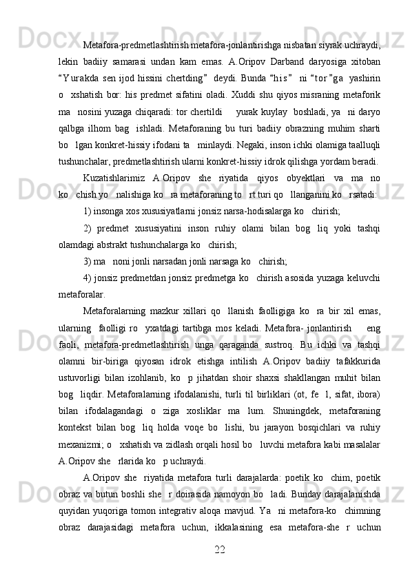 Metafora-predmetlashtirish metafora-jonlantirishga nisbatan siyrak uchraydi,
lekin   badiiy   samarasi   undan   kam   emas.   A.Oripov   Darband   daryosiga   xitoban
Y u r akda   sen  ijod  hissini  chertding   deydi.  Bunda   h i s   ni   t o r g a  yashirin     
o xshatish   bor:   his   predmet   sifatini   oladi.   Xuddi   shu   qiyos   misraning   metaforik

ma nosini yuzaga chiqaradi: tor chertildi   yurak kuylay   boshladi, ya ni daryo	
  
qalbga   ilhom   bag ishladi.   Metaforaning   bu   turi   badiiy   obrazning   muhim   sharti	

bo lgan konkret-hissiy ifodani ta minlaydi. Negaki, inson ichki olamiga taalluqli	
 
tushunchalar, predmetlashtirish ularni konkret-hissiy idrok qilishga yordam beradi.
Kuzatishlarimiz   A.Oripov   she riyatida   qiyos   obyektlari   va   ma no	
 
ko chish yo nalishiga ko ra metaforaning to rt turi qo llanganini ko rsatadi:	
     
1) insonga xos xususiyatlarni jonsiz narsa-hodisalarga ko chirish;	

2)   predmet   xususiyatini   inson   ruhiy   olami   bilan   bog liq   yoki   tashqi

olamdagi abstrakt tushunchalarga ko chirish;	

3) ma noni jonli narsadan jonli narsaga ko chirish;	
 
4) jonsiz predmetdan jonsiz predmetga ko chirish asosida yuzaga keluvchi	

metaforalar.
Metaforalarning   mazkur   xillari   qo llanish   faolligiga   ko ra   bir   xil   emas,	
 
ularning     faolligi   ro yxatdagi   tartibga   mos   keladi.   Metafora-   jonlantirish     eng	
 
faoli,   metafora-predmetlashtirish   unga   qaraganda   sustroq.   Bu   ichki   va   tashqi
olamni   bir-biriga   qiyosan   idrok   etishga   intilish   A.Oripov   badiiy   tafakkurida
ustuvorligi   bilan   izohlanib,   ko p   jihatdan   shoir   shaxsi   shakllangan   muhit   bilan	

bog liqdir.   Metaforalarning   ifodalanishi,   turli   til   birliklari   (ot,   fe l,   sifat,   ibora)	
 
bilan   ifodalagandagi   o ziga   xosliklar   ma lum.   Shuningdek,   metaforaning	
 
kontekst   bilan   bog liq   holda   voqe   bo lishi,   bu   jarayon   bosqichlari   va   ruhiy	
 
mexanizmi; o xshatish va zidlash orqali hosil bo luvchi metafora kabi masalalar	
 
A.Oripov she rlarida ko p uchraydi.
 
A.Oripov   she riyatida   metafora   turli   darajalarda:   poetik   ko chim,   poetik	
 
obraz   va  butun  boshli  she r  doirasida   namoyon  bo ladi.  Bunday  darajalanishda	
 
quyidan   yuqoriga   tomon   integrativ   aloqa   mavjud.   Ya ni   metafora-ko chimning	
 
obraz   darajasidagi   metafora   uchun,   ikkalasining   esa   metafora-she r   uchun	

22 