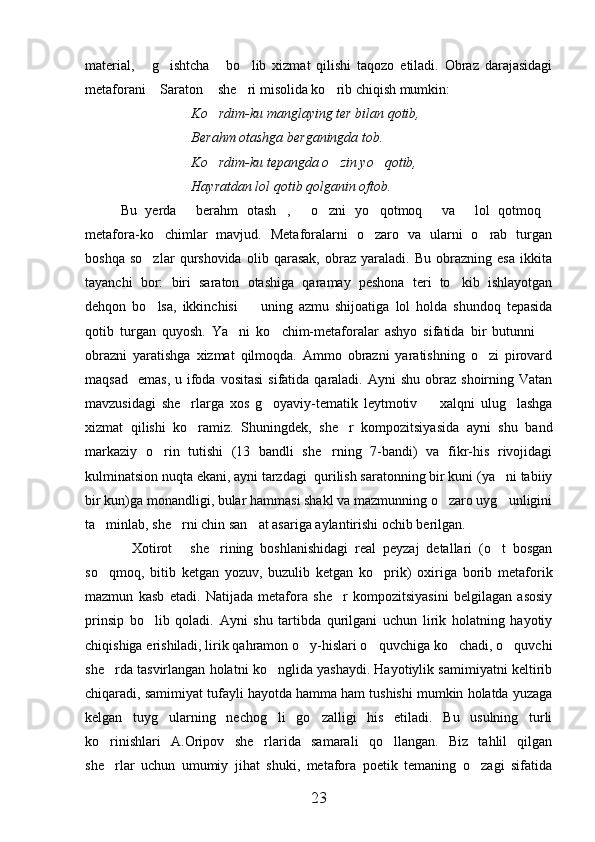 material,   g ishtcha   bo lib   xizmat   qilishi   taqozo   etiladi.   Obraz   darajasidagi   
metaforani  Saraton  she ri misolida ko rib chiqish mumkin:
   
Ko rdim-ku manglaying ter bilan qotib,	

Berahm otashga berganingda tob.
Ko rdim-ku tepangda o zin yo qotib,
  
Hayratdan lol qotib qolganin oftob.
Bu   yerda   berahm   otash ,   o zni   yo qotmoq   va   lol   qotmoq	
       
metafora-ko chimlar   mavjud.   Metaforalarni   o zaro   va   ularni   o rab   turgan	
  
boshqa   so zlar   qurshovida   olib   qarasak,   obraz   yaraladi.   Bu   obrazning   esa   ikkita	

tayanchi   bor:   biri   saraton   otashiga   qaramay   peshona   teri   to kib   ishlayotgan	

dehqon   bo lsa,   ikkinchisi     uning   azmu   shijoatiga   lol   holda   shundoq   tepasida	
 
qotib   turgan   quyosh.   Ya ni   ko chim-metaforalar   ashyo   sifatida   bir   butunni  	
  
obrazni   yaratishga   xizmat   qilmoqda.   Ammo   obrazni   yaratishning   o zi   pirovard	

maqsad     emas,  u ifoda vositasi   sifatida  qaraladi.  Ayni  shu  obraz  shoirning Vatan
mavzusidagi   she rlarga   xos   g oyaviy-tematik   leytmotiv     xalqni   ulug lashga	
   
xizmat   qilishi   ko ramiz.   Shuningdek,   she r   kompozitsiyasida   ayni   shu   band
 
markaziy   o rin   tutishi   (13   bandli   she rning   7-bandi)   va   fikr-his   rivojidagi	
 
kulminatsion nuqta ekani, ayni tarzdagi  qurilish saratonning bir kuni (ya ni tabiiy	

bir kun)ga monandligi, bular hammasi shakl va mazmunning o zaro uyg unligini	
 
ta minlab, she rni chin san at asariga aylantirishi ochib berilgan.	
  
Xotirot   she rining   boshlanishidagi   real   peyzaj   detallari   (o t   bosgan	
   
so qmoq,   bitib   ketgan   yozuv,   buzulib   ketgan   ko prik)   oxiriga   borib   metaforik	
 
mazmun   kasb   etadi.   Natijada   metafora   she r   kompozitsiyasini   belgilagan   asosiy	

prinsip   bo lib   qoladi.   Ayni   shu   tartibda   qurilgani   uchun   lirik   holatning   hayotiy	

chiqishiga erishiladi, lirik qahramon o y-hislari o quvchiga ko chadi, o quvchi	
   
she rda tasvirlangan holatni ko nglida yashaydi. Hayotiylik samimiyatni keltirib	
 
chiqaradi, samimiyat tufayli hayotda hamma ham tushishi mumkin holatda yuzaga
kelgan   tuyg ularning   nechog li   go zalligi   his   etiladi.   Bu   usulning   turli	
  
ko rinishlari   A.Oripov   she rlarida   samarali   qo llangan.   Biz   tahlil   qilgan	
  
she rlar   uchun   umumiy   jihat   shuki,   metafora   poetik   temaning   o zagi   sifatida
 
23 