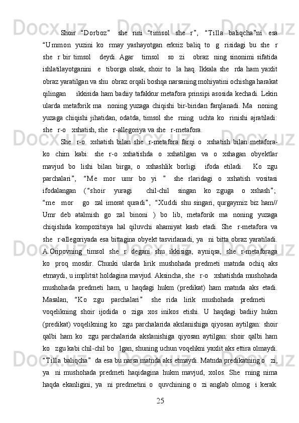 Shoir   D o r boz   she rini   t i m sol   she r ,   T i l la   baliqcha n i   esa     	 
U m m on   yuzini   ko rmay   yashayotgan   erksiz   baliq   to g risidagi   bu   she r	
	   
she r   bir   timsol   deydi.   Agar   timsol   so zi   obraz ning   sinonimi   sifatida	
      
ishlatilayotganini     e tiborga   olsak,   shoir   to la   haq.   Ikkala   she rda   ham   yaxlit	
  
obraz yaratilgan va shu  obraz orqali boshqa narsaning mohiyatini ochishga harakat
qilingan   ikkisida ham badiiy tafakkur metafora prinsipi asosida kechadi. Lekin	

ularda   metaforik   ma noning   yuzaga   chiqishi   bir-biridan   farqlanadi.   Ma noning	
 
yuzaga   chiqishi   jihatidan,   odatda,   timsol   she rning     uchta   ko rinishi   ajratiladi:	
 
she r-o xshatish, she r-allegoriya va she r-metafora.	
   
She r-o xshatish   bilan   she r-metafora   farqi   o xshatish   bilan   metafora-	
   
ko chim   kabi:   she r-o xshatishda   o xshatilgan   va   o xshagan   obyektlar	
    
mavjud   bo lishi   bilan   birga,   o xshashlik   borligi     ifoda   etiladi.   Ko zgu	
   
parchalari ,   M e mor   umr   bo yi   she rlaridagi   o xshatish   vositasi
  	    
ifodalangan   ( s hoir   yuragi   chil-chil   singan   ko zguga   o xshash ;	
 	  
m e mor   go zal   imorat   quradi ,   X u ddi   shu   singari,   qurgaymiz   biz   ham//	
  	  
Umr   deb   atalmish   go zal   binoni )   bo lib,   metaforik   ma noning   yuzaga	
   
chiqishida   kompozitsiya   hal   qiluvchi   ahamiyat   kasb   etadi.   She r-metafora   va	

she r-allegoriyada esa bittagina obyekt  tasvirlanadi, ya ni bitta obraz yaratiladi.	
 
A.Oripovning   timsol   she r   degani   shu   ikkisiga,   ayniqsa,   she r-metaforaga	
 
ko proq   mosdir.   Chunki   ularda   lirik   mushohada   predmeti   matnda   ochiq   aks	

etmaydi, u implitsit holdagina mavjud. Aksincha, she r-o xshatishda mushohada	
 
mushohada   predmeti   ham,   u   haqdagi   hukm   (predikat)   ham   matnda   aks   etadi.
Masalan,   K o zgu   parchalari   she rida   lirik   mushohada   predmeti  	
 	  
voqelikning   shoir   ijodida   o ziga   xos   inikos   etishi.   U   haqdagi   badiiy   hukm	

(predikat)   voqelikning   ko zgu   parchalarida   akslanishiga   qiyosan   aytilgan:   shoir	

qalbi   ham   ko zgu   parchalarida   akslanishiga   qiyosan   aytilgan:   shoir   qalbi   ham	

ko zgu kabi chil-chil bo lgan, shuning uchun voqelikni yaxlit aks ettira olmaydi.	
 
T i l la  baliqcha  da esa bu narsa matnda aks etmaydi. Matnda predikatning o zi,	
 	
ya ni   mushohada   predmeti   haqidagina   hukm   mavjud,   xolos.   She rning   nima	
 
haqda   ekanligini,   ya ni   predmetini   o quvchining   o zi   anglab   olmog i   kerak.	
   
25 