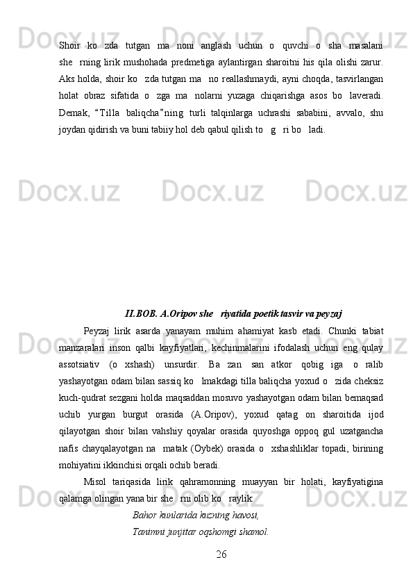Shoir   ko zda   tutgan   ma noni   anglash   uchun   o quvchi   o sha   masalani   
she rning  lirik  mushohada   predmetiga   aylantirgan  sharoitni   his   qila   olishi   zarur.	

Aks holda, shoir ko zda tutgan ma no reallashmaydi, ayni choqda, tasvirlangan	
 
holat   obraz   sifatida   o zga   ma nolarni   yuzaga   chiqarishga   asos   bo laveradi.	
  
Demak,   T i l la   baliqcha n i ng   turli   talqinlarga   uchrashi   sababini,   avvalo,   shu	
 
joydan qidirish va buni tabiiy hol deb qabul qilish to g ri bo ladi.	
  
II.BOB. A.Oripov she riyatida poetik tasvir va peyzaj	

Peyzaj   lirik   asarda   yanayam   muhim   ahamiyat   kasb   etadi.   Chunki   tabiat
manzaralari   inson   qalbi   kayfiyatlari,   kechinmalarini   ifodalash   uchun   eng   qulay
assotsiativ   (o xshash)   unsurdir.   Ba zan   san atkor   qobig iga   o ralib	
    
yashayotgan odam bilan sassiq ko lmakdagi tilla baliqcha yoxud o zida cheksiz	
 
kuch-qudrat sezgani holda maqsaddan mosuvo yashayotgan odam bilan bemaqsad
uchib   yurgan   burgut   orasida   (A.Oripov),   yoxud   qatag on   sharoitida   ijod	

qilayotgan   shoir   bilan   vahshiy   qoyalar   orasida   quyoshga   oppoq   gul   uzatgancha
nafis   chayqalayotgan   na matak   (Oybek)   orasida   o xshashliklar   topadi,   birining	
 
mohiyatini ikkinchisi orqali ochib beradi.
Misol   tariqasida   lirik   qahramonning   muayyan   bir   holati,   kayfiyatigina
qalamga olingan yana bir she rni olib ko raylik:	
 
Bahor kunlarida kuzning havosi,
Tanimni junjitar oqshomgi shamol.
26 