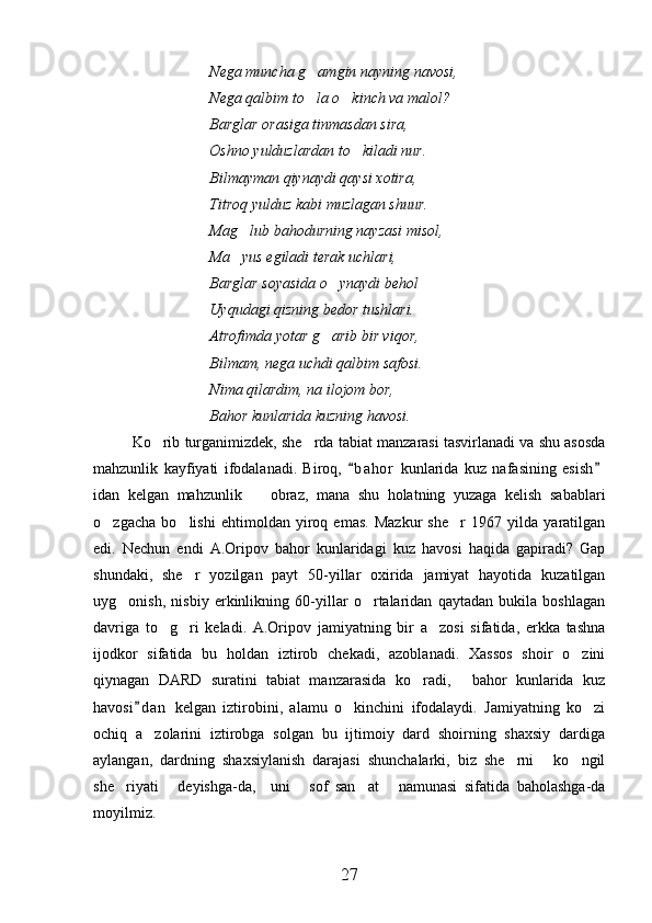 Nega muncha g amgin nayning navosi,
Nega qalbim to la o kinch va malol?
 
Barglar orasiga tinmasdan sira,
Oshno yulduzlardan to kiladi nur.	

Bilmayman qiynaydi qaysi xotira,
Titroq yulduz kabi muzlagan shuur.
Mag lub bahodurning nayzasi misol,	

Ma yus egiladi terak uchlari,

Barglar soyasida o ynaydi behol	

Uyqudagi qizning bedor tushlari.
Atrofimda yotar g arib bir viqor,

Bilmam, nega uchdi qalbim safosi.
Nima qilardim, na ilojom bor,
Bahor kunlarida kuzning havosi.
Ko rib turganimizdek, she rda tabiat manzarasi tasvirlanadi va shu asosda	
 
mahzunlik   kayfiyati   ifodalanadi.   Biroq,   b a hor   kunlarida   kuz   nafasining   esish	
 
idan   kelgan   mahzunlik     obraz,   mana   shu   holatning   yuzaga   kelish   sabablari	

o zgacha   bo lishi   ehtimoldan   yiroq   emas.   Mazkur   she r   1967   yilda   yaratilgan	
  
edi.   Nechun   endi   A.Oripov   bahor   kunlaridagi   kuz   havosi   haqida   gapiradi?   Gap
shundaki,   she r   yozilgan   payt   50-yillar   oxirida   jamiyat   hayotida   kuzatilgan	

uyg onish,   nisbiy   erkinlikning   60-yillar   o rtalaridan   qaytadan   bukila   boshlagan	
 
davriga   to g ri   keladi.   A.Oripov   jamiyatning   bir   a zosi   sifatida,   erkka   tashna	
  
ijodkor   sifatida   bu   holdan   iztirob   chekadi,   azoblanadi.   Xassos   shoir   o zini	

qiynagan   DARD   suratini   tabiat   manzarasida   ko radi,   bahor   kunlarida   kuz	
 
havosi d an   kelgan   iztirobini,   alamu   o kinchini   ifodalaydi.   Jamiyatning   ko zi	
	 
ochiq   a zolarini   iztirobga   solgan   bu   ijtimoiy   dard   shoirning   shaxsiy   dardiga	

aylangan,   dardning   shaxsiylanish   darajasi   shunchalarki,   biz   she rni   ko ngil	
  
she riyati   deyishga-da,     uni   sof   san at   namunasi   sifatida   baholashga-da	
    
moyilmiz. 
27 