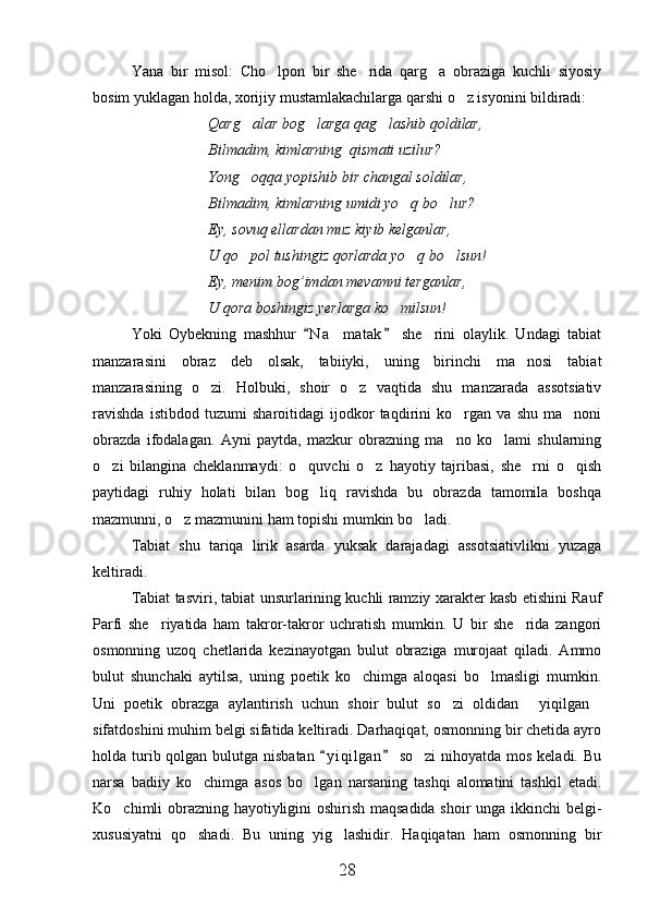 Yana   bir   misol:   Cho lpon   bir   she rida   qarg a   obraziga   kuchli   siyosiy  
bosim yuklagan holda, xorijiy mustamlakachilarga qarshi o z isyonini bildiradi:	

Qarg alar bog larga qag lashib qoldilar,	
  
Bilmadim, kimlarning  qismati uzilur?
Yong oqqa yopishib bir changal soldilar,

Bilmadim, kimlarning umidi yo q bo lur?	
 
Ey, sovuq ellardan muz kiyib kelganlar,
U qo pol tushingiz qorlarda yo q bo lsun!	
  
Ey, menim bog’imdan mevamni terganlar,
U qora boshingiz yerlarga ko milsun!	

Yoki   Oybekning   mashhur   N a matak   she rini   olaylik.   Undagi   tabiat	
 	 
manzarasini   obraz   deb   olsak,   tabiiyki,   uning   birinchi   ma nosi   tabiat	

manzarasining   o zi.   Holbuki,   shoir   o z   vaqtida   shu   manzarada   assotsiativ	
 
ravishda   istibdod   tuzumi   sharoitidagi   ijodkor   taqdirini   ko rgan   va   shu   ma noni	
 
obrazda   ifodalagan.   Ayni   paytda,   mazkur   obrazning   ma no   ko lami   shularning
 
o zi   bilangina   cheklanmaydi:   o quvchi   o z   hayotiy   tajribasi,   she rni   o qish	
    
paytidagi   ruhiy   holati   bilan   bog liq   ravishda   bu   obrazda   tamomila   boshqa	

mazmunni, o z mazmunini ham topishi mumkin bo ladi.	
 
Tabiat   shu   tariqa   lirik   asarda   yuksak   darajadagi   assotsiativlikni   yuzaga
keltiradi.
Tabiat tasviri, tabiat unsurlarining kuchli ramziy xarakter kasb etishini Rauf
Parfi   she riyatida   ham   takror-takror   uchratish   mumkin.   U   bir   she rida   zangori	
 
osmonning   uzoq   chetlarida   kezinayotgan   bulut   obraziga   murojaat   qiladi.   Ammo
bulut   shunchaki   aytilsa,   uning   poetik   ko chimga   aloqasi   bo lmasligi   mumkin.	
 
Uni   poetik   obrazga   aylantirish   uchun   shoir   bulut   so zi   oldidan   yiqilgan	
  
sifatdoshini muhim belgi sifatida keltiradi. Darhaqiqat, osmonning bir chetida ayro
holda turib qolgan bulutga nisbatan   y i qilgan  so zi  nihoyatda mos keladi. Bu	
 	
narsa   badiiy   ko chimga   asos   bo lgan   narsaning   tashqi   alomatini   tashkil   etadi.	
 
Ko chimli obrazning hayotiyligini oshirish maqsadida shoir unga ikkinchi belgi-	

xususiyatni   qo shadi.   Bu   uning   yig lashidir.   Haqiqatan   ham   osmonning   bir	
 
28 