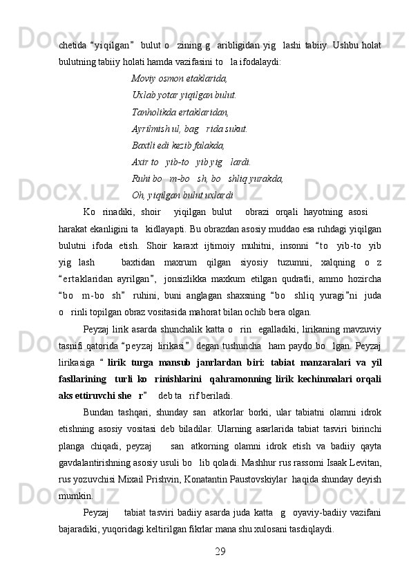 chetida   y i qilgan   bulut   o zining   g aribligidan   yig lashi   tabiiy.   Ushbu   holat 	  
bulutning tabiiy holati hamda vazifasini to la ifodalaydi:	

Moviy osmon etaklarida,
Uxlab yotar yiqilgan bulut.
Tanholikda ertaklaridan,
Ayrilmish ul, bag rida sukut.	

Baxtli edi kezib falakda,
Axir to yib-to yib yig lardi.	
  
Ruhi bo m-bo sh, bo shliq yurakda,
  
Oh, yiqilgan bulut uxlardi	

Ko rinadiki,   shoir   yiqilgan   bulut   obrazi   orqali   hayotning   asosi  	
   
harakat ekanligini ta kidlayapti. Bu obrazdan asosiy muddao esa ruhdagi yiqilgan	

bulutni   ifoda   etish.   Shoir   karaxt   ijtimoiy   muhitni,   insonni   t o yib- to yib	
	 
yig lash     baxtidan   maxrum   qilgan   siyosiy   tuzumni,   xalqning   o z	
  
e r t aklaridan   ayrilgan ,   jonsizlikka   maxkum   etilgan   qudratli,   ammo   hozircha	
 
b o m- bo sh   ruhini,   buni   anglagan   shaxsning   b o shliq   yuragi n i   juda
   	  
o rinli topilgan obraz vositasida mahorat bilan ochib bera olgan.	

Peyzaj   lirik   asarda   shunchalik   katta   o rin     egalladiki,   lirikaning   mavzuviy	

tasnifi   qatorida   p e yzaj   lirikasi   degan  tushuncha     ham  paydo  bo lgan.  Peyzaj	
 	
lirikasiga  	
 lirik   turga   mansub   janrlardan   biri:   tabiat   manzaralari   va   yil
fasllarining     turli   ko rinishlarini     qahramonning   lirik   kechinmalari   orqali	

aks ettiruvchi she r	
    deb ta rif beriladi.		
Bundan   tashqari,   shunday   san atkorlar   borki,   ular   tabiatni   olamni   idrok	

etishning   asosiy   vositasi   deb   biladilar.   Ularning   asarlarida   tabiat   tasviri   birinchi
planga   chiqadi,   peyzaj     san atkorning   olamni   idrok   etish   va   badiiy   qayta	
 
gavdalantirishning asosiy usuli bo lib qoladi. Mashhur rus rassomi Isaak Levitan,	

rus yozuvchisi Mixail Prishvin, Konatantin Paustovskiylar  haqida shunday deyish
mumkin.
Peyzaj     tabiat   tasviri   badiiy   asarda   juda   katta     g oyaviy-badiiy   vazifani	
 
bajaradiki, yuqoridagi keltirilgan fikrlar mana shu xulosani tasdiqlaydi.
29 