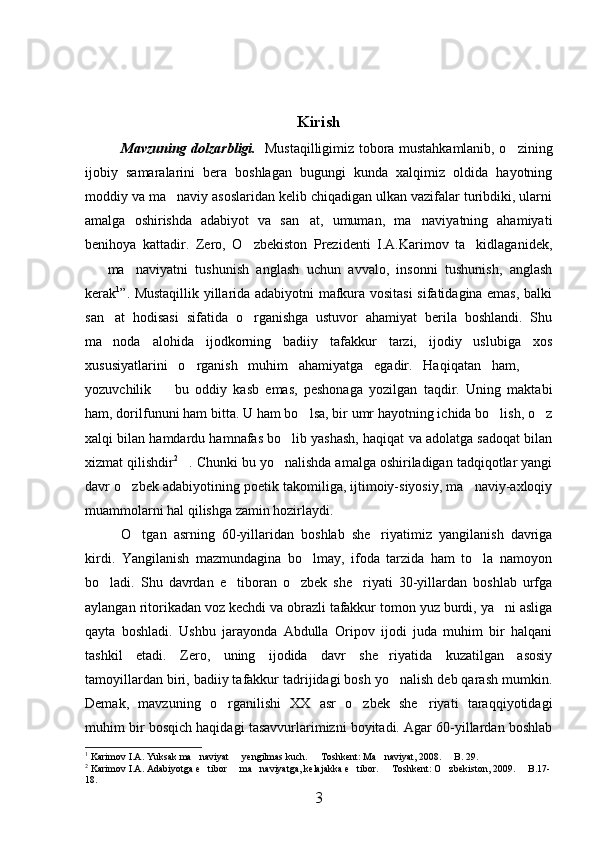 Kirish
Mavzuning dolzarbligi.     Mustaqilligimiz tobora mustahkamlanib, o zining
ijobiy   samaralarini   bera   boshlagan   bugungi   kunda   xalqimiz   oldida   hayotning
moddiy va ma naviy asoslaridan kelib chiqadigan ulkan vazifalar turibdiki, ularni	

amalga   oshirishda   adabiyot   va   san at,   umuman,   ma naviyatning   ahamiyati	
 
benihoya   kattadir.   Zero,   O zbekiston   Prezidenti   I.A.Karimov   ta kidlaganidek,	
 
ma naviyatni   tushunish   anglash   uchun   avvalo,   insonni   tushunish,   anglash	
 
kerak 1
”. Mustaqillik yillarida adabiyotni mafkura vositasi  sifatidagina emas, balki
san at   hodisasi   sifatida   o rganishga   ustuvor   ahamiyat   berila   boshlandi.   Shu	
 
ma noda   alohida   ijodkorning   badiiy   tafakkur   tarzi,   ijodiy   uslubiga   xos

xususiyatlarini   o rganish   muhim   ahamiyatga   egadir.   Haqiqatan   ham,  	
 
yozuvchilik     bu   oddiy   kasb   emas,   peshonaga   yozilgan   taqdir.   Uning   maktabi	

ham, dorilfununi ham bitta. U ham bo lsa, bir umr hayotning ichida bo lish, o z	
  
xalqi bilan hamdardu hamnafas bo lib yashash, haqiqat va adolatga sadoqat bilan	

xizmat qilishdir 2
. Chunki bu yo nalishda amalga oshiriladigan tadqiqotlar yangi	
 
davr o zbek adabiyotining poetik takomiliga, ijtimoiy-siyosiy, ma naviy-axloqiy	
 
muammolarni hal qilishga zamin hozirlaydi.
O tgan   asrning   60-yillaridan   boshlab   she riyatimiz   yangilanish   davriga	
 
kirdi.   Yangilanish   mazmundagina   bo lmay,   ifoda   tarzida   ham   to la   namoyon	
 
bo ladi.   Shu   davrdan   e tiboran   o zbek   she riyati   30-yillardan   boshlab   urfga	
   
aylangan ritorikadan voz kechdi va obrazli tafakkur tomon yuz burdi, ya ni asliga	

qayta   boshladi.   Ushbu   jarayonda   Abdulla   Oripov   ijodi   juda   muhim   bir   halqani
tashkil   etadi.   Zero,   uning   ijodida   davr   she riyatida   kuzatilgan   asosiy	

tamoyillardan biri, badiiy tafakkur tadrijidagi bosh yo nalish deb qarash mumkin.	

Demak,   mavzuning   o rganilishi   XX   asr   o zbek   she riyati   taraqqiyotidagi	
  
muhim bir bosqich haqidagi tasavvurlarimizni boyitadi. Agar 60-yillardan boshlab
1
  Karimov I.A. Yuksak   ma naviyat   yengilmas kuch.   Toshkent: Ma naviyat, 2008.   B. 29. 	
    
2
  Karimov I.A. Adabiyotga e tibor   ma naviyatga, kelajakka e tibor.   Toshkent: O zbekiston, 2009.   B.17-
      
18. 
3 