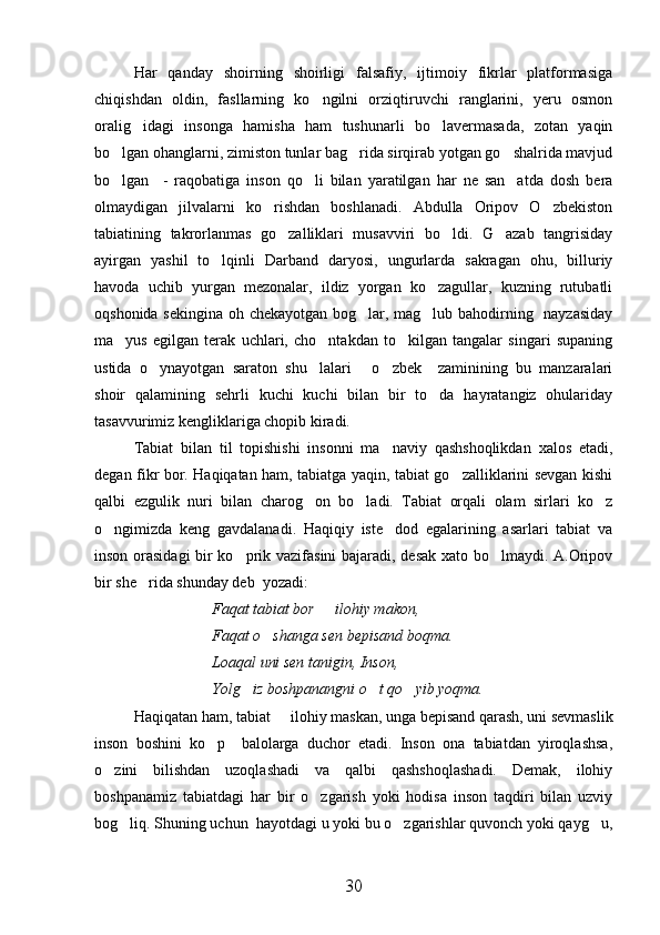 Har   qanday   shoirning   shoirligi   falsafiy,   ijtimoiy   fikrlar   platformasiga
chiqishdan   oldin,   fasllarning   ko ngilni   orziqtiruvchi   ranglarini,   yeru   osmon
oralig idagi   insonga   hamisha   ham   tushunarli   bo lavermasada,   zotan   yaqin	
 
bo lgan ohanglarni, zimiston tunlar bag rida sirqirab yotgan go shalrida mavjud	
  
bo lgan     -   raqobatiga   inson   qo li   bilan   yaratilgan   har   ne   san atda   dosh   bera
  
olmaydigan   jilvalarni   ko rishdan   boshlanadi.   Abdulla   Oripov   O zbekiston	
 
tabiatining   takrorlanmas   go zalliklari   musavviri   bo ldi.   G azab   tangrisiday	
  
ayirgan   yashil   to lqinli   Darband   daryosi,   ungurlarda   sakragan   ohu,   billuriy	

havoda   uchib   yurgan   mezonalar,   ildiz   yorgan   ko zagullar,   kuzning   rutubatli	

oqshonida sekingina oh chekayotgan bog lar, mag lub bahodirning   nayzasiday	
 
ma yus   egilgan   terak   uchlari,   cho ntakdan   to kilgan   tangalar   singari   supaning	
  
ustida   o ynayotgan   saraton   shu lalari   o zbek     zaminining   bu   manzaralari	
   
shoir   qalamining   sehrli   kuchi   kuchi   bilan   bir   to da   hayratangiz   ohulariday	

tasavvurimiz kengliklariga chopib kiradi.
Tabiat   bilan   til   topishishi   insonni   ma naviy   qashshoqlikdan   xalos   etadi,	

degan fikr bor. Haqiqatan ham, tabiatga yaqin, tabiat go zalliklarini sevgan kishi	

qalbi   ezgulik   nuri   bilan   charog on   bo ladi.   Tabiat   orqali   olam   sirlari   ko z	
  
o ngimizda   keng   gavdalanadi.   Haqiqiy   iste dod   egalarining   asarlari   tabiat   va	
 
inson orasidagi  bir ko prik vazifasini  bajaradi, desak xato bo lmaydi. A.Oripov	
 
bir she rida shunday deb  yozadi:	

Faqat tabiat bor   ilohiy makon,	

Faqat o shanga sen bepisand boqma.	

Loaqal uni sen tanigin, Inson,
Yolg iz boshpanangni o t qo yib yoqma.	
  
Haqiqatan ham, tabiat   ilohiy maskan, unga bepisand qarash, uni sevmaslik	

inson   boshini   ko p     balolarga   duchor   etadi.   Inson   ona   tabiatdan   yiroqlashsa,	

o zini   bilishdan   uzoqlashadi   va   qalbi   qashshoqlashadi.   Demak,   ilohiy	

boshpanamiz   tabiatdagi   har   bir   o zgarish   yoki   hodisa   inson   taqdiri   bilan   uzviy	

bog liq. Shuning uchun  hayotdagi u yoki bu o zgarishlar quvonch yoki qayg u,	
  
30 