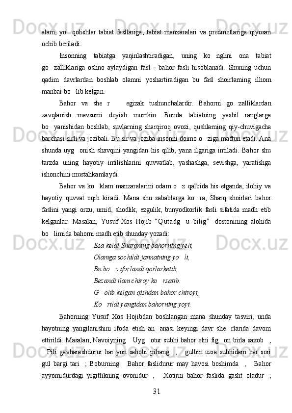 alam,   yo qolishlar   tabiat   fasllariga,   tabiat   manzaralari   va   predmetlariga   qiyosan
ochib beriladi.
Insonning   tabiatga   yaqinlashtiradigan,   uning   ko nglini   ona   tabiat	

go zalliklariga   oshno   aylaydigan   fasl   -   bahor   fasli   hisoblanadi.   Shuning   uchun	

qadim   davrlardan   boshlab   olamni   yoshartiradigan   bu   fasl   shoirlarning   ilhom
manbai bo lib kelgan.	

Bahor   va   she r     egizak   tushunchalardir.   Bahorni   go zalliklardan	
  
zavqlanish   mavsumi   deyish   mumkin.   Bunda   tabiatning   yashil   ranglarga
bo yanishidan   boshlab,   suvlarning   sharqiroq   ovozi,   qushlarning   qiy-chuvigacha	

barchasi sirli va jozibali. Bu sir va joziba insonni doimo o ziga maftun etadi. Ana	

shunda   uyg onish   shavqini   yangidan   his   qilib,   yana   ilgariga   intiladi.   Bahor   shu	

tarzda   uning   hayotiy   intilishlarini   quvvatlab,   yashashga,   sevishga,   yaratishga
ishonchini mustahkamlaydi. 
Bahor va ko klam  manzaralarini  odam o z qalbida his etganda, ilohiy va	
 
hayotiy   quvvat   oqib   kiradi.   Mana   shu   sabablarga   ko ra,   Sharq   shoirlari   bahor	

faslini   yangi   orzu,   umid,   shodlik,   ezgulik,   bunyodkorlik   fasli   sifatida   madh   etib
kelganlar.   Masalan,   Yusuf   Xos   Hojib   Q u t adg u   bilig   dostonining   alohida	
 	
bo limida bahorni madh etib shunday yozadi:	

Esa keldi Sharqning bahorning yeli,
Olamga sochildi jannatning yo li,	

Bu bo z iforlandi qorlarketib,	

Bezandi ilam chiroy ko rsatib.	

G olib kelgan qishdan bahor chiroyi,	

Ko rildi yangidan bahorning yoyi.

Bahorning   Yusuf   Xos   Hojibdan   boshlangan   mana   shunday   tasviri,   unda
hayotning   yangilanishini   ifoda   etish   an anasi   keyingi   davr   she rlarida   davom	
 
ettirildi. Masalan, Navoiyning  Uyg otur subhi bahor elni fig on birla saxob ,	
   
Pili   gavharashdurur   har   yon   sahobi   pilrang ,   gulbin   uzra   subhidam   har   sori	
  
gul   bargi   tari ;   Boburning   Bahor   faslidurur   may   havosi   boshimda ,   Bahor	
   
ayyomidurdagi   yigitlikning   ovonidur ,   Xotirni   bahor   faslida   gasht   oladur ;	
  
31 