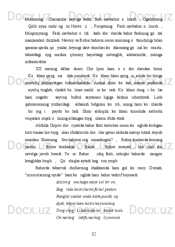 Munisning   Chamanlar   sayriga   kelki,   fasli   navbahor   o lmish ,   Ogahiyning  
Qilib   oyini   mehr   og oz   Navro z   ,   Furqatning   Fasli   navbahor   o lmish ,	
      
Muqimiyning   Fasli   navbahor   o ldi   kabi   she rlarida   bahor   faslining   go zal	
    
manzaralari chiziladi. Navoiy va Bobur bahorni inson umrining o tkinchiligi bilan	

qarama-qarshi qo ysalar, keyingi davr shoirlari ko klamning go zal ko rinishi,	
   
tabiatdagi   uyg onishni   ijtimoiy   hayotdagi   notenglik,   adolatsizlik,   zulmga

zidlantirdilar. 
XX   asrning   dilbar   shoiri   Cho lpon   ham   o z   she rlaridan   birini	
  
Ko klam qayg usi  deb nomlaydi. Ko klam bilan qayg u, aslida bir-biriga	
     
muvofiq   kelmaydigan   tushunchalardir.   Ammo   shoir   ko kat,   maysa   yuzlarida	

ayriliq   tinglab,   chidab   bo lmas   malol ni   ko radi.   Ko klam   chog i   bo lsa	
      
ham   negadir   sayroqi   bulbul   sayramas ligiga   kishini   ishontiradi.   Lirik	
 
qahramonning   yuzlaridagi   aldanish   belgisini   ko rib,   uning   ham   ko zlarida	
  
bir   yig i   paydo   bo ladi.   Shoir   aldoqchi   ko klam   timsolida   asrboshi	
    
voqealari orqali o zining aldangan tuyg ularini ifoda etadi.	
 
Abdulla Oripov she riyatida bahor fasli tasvirlari inson ko nglida kechgan	
 
turli-tuman his-tuyg ulari ifodalovchi she rlar qatori alohida mavqe tutadi deyish	
 
mumkin. Shoirning  Sen bahorni sog inmadingmi? ,  Bahor kunlarida kuzning
   
havosi ,   Bahor   kunlarida ,   Bahor ,   Bahor   xosiyati ,   she rlari   shu	
       
savolga   javob   beradi.   Ya ni:   Bahor     ishq   fasli,   oshiqlar   bahorda   zangori	
  
kenglikka boqib ,  Qo shiqlar aytadi bag rini yoqib .	
    
Bahorda   tabarruk   chollarning   chakkasida   ham   gul   ko rasiz.   Demak,	

m o m olarning uyida  ham ko nglida ham  bahor tashrif buyuradi. 	
 	
Azizim g unchaga nazar sol bir on,	

Bag rida hozircha turfa hol pinhon.	

Ranglar yashar unda balki pushti, oq.
Ajab, tikoni ham hozircha yumshoq
Tong chog i shabboda ko taradi bosh,	
 
Oh nechog  latifu,nechog li yuvvosh.
 
32 