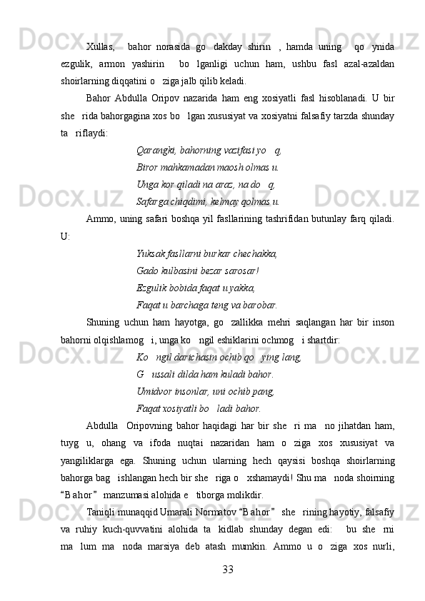 Xullas,   bahor   norasida   go dakday   shirin ,   hamda   uning   qo ynida    
ezgulik,   armon   yashirin   bo lganligi   uchun   ham,   ushbu   fasl   azal-azaldan	
 
shoirlarning diqqatini o ziga jalb qilib keladi.	

Bahor   Abdulla   Oripov   nazarida   ham   eng   xosiyatli   fasl   hisoblanadi.   U   bir
she rida bahorgagina xos bo lgan xususiyat va xosiyatni falsafiy tarzda shunday	
 
ta riflaydi:

Qarangki, bahorning vazifasi yo q,	

Biror mahkamadan maosh olmas u.
Unga kor qiladi na araz, na do q,

Safarga chiqdimi, kelmay qolmas u.
Ammo, uning safari boshqa yil fasllarining tashrifidan butunlay farq qiladi.
U:
Yuksak fasllarni burkar chechakka,
Gado kulbasini bezar sarosar!
Ezgulik bobida faqat u yakka,
Faqat u barchaga teng va barobar.
Shuning   uchun   ham   hayotga,   go zallikka   mehri   saqlangan   har   bir   inson	

bahorni olqishlamog i, unga ko ngil eshiklarini ochmog i shartdir:	
  
Ko ngil darichasin ochib qo ying lang,
 
G ussali dilda ham kuladi bahor.

Umidvor insonlar, uni ochib pang,
Faqat xosiyatli bo ladi bahor.	

Abdulla     Oripovning   bahor   haqidagi   har   bir   she ri   ma no   jihatdan   ham,	
 
tuyg u,   ohang   va   ifoda   nuqtai   nazaridan   ham   o ziga   xos   xususiyat   va	
 
yangiliklarga   ega.   Shuning   uchun   ularning   hech   qaysisi   boshqa   shoirlarning
bahorga bag ishlangan hech bir she riga o xshamaydi! Shu ma noda shoirning	
   
B a h or  manzumasi alohida e tiborga molikdir. 	
 	
Taniqli munaqqid Umarali Normatov  B a h or  she rining hayotiy, falsafiy	
 	
va   ruhiy   kuch-quvvatini   alohida   ta kidlab   shunday   degan   edi:   bu   she rni	
  
ma lum   ma noda   marsiya   deb   atash   mumkin.   Ammo   u   o ziga   xos   nurli,	
  
33 