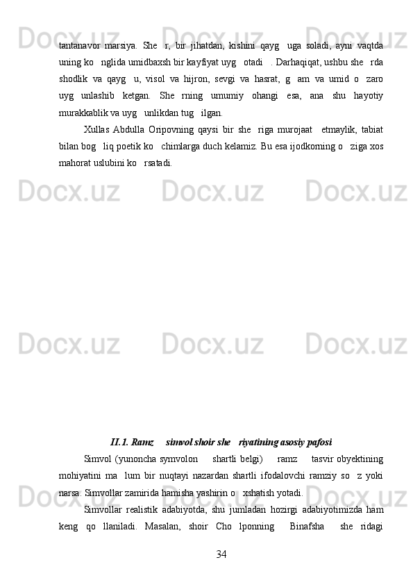 tantanavor   marsiya.   She r,   bir   jihatdan,   kishini   qayg uga   soladi,   ayni   vaqtda 
uning ko nglida umidbaxsh bir kayfiyat uyg otadi . Darhaqiqat, ushbu she rda	
   
shodlik   va   qayg u,   visol   va   hijron,   sevgi   va   hasrat,   g am   va   umid   o zaro	
  
uyg unlashib   ketgan.   She rning   umumiy   ohangi   esa,   ana   shu   hayotiy	
 
murakkablik va uyg unlikdan tug ilgan.	
 
Xullas   Abdulla   Oripovning   qaysi   bir   she riga   murojaat     etmaylik,   tabiat	

bilan bog liq poetik ko chimlarga duch kelamiz. Bu esa ijodkorning o ziga xos	
  
mahorat uslubini ko rsatadi.           	

 
    
 
   
 
        
           
    
II.1. Ramz   simvol shoir she riyatining asosiy pafosi	
 
Simvol  (yunoncha  symvolon     shartli   belgi)    ramz    tasvir  obyektining	
  
mohiyatini   ma lum   bir   nuqtayi   nazardan   shartli   ifodalovchi   ramziy   so z   yoki	
 
narsa. Simvollar zamirida hamisha yashirin o xshatish yotadi.	

Simvollar   realistik   adabiyotda,   shu   jumladan   hozirgi   adabiyotimizda   ham
keng   qo llaniladi.   Masalan,   shoir   Cho lponning   Binafsha   she ridagi	
    
34 