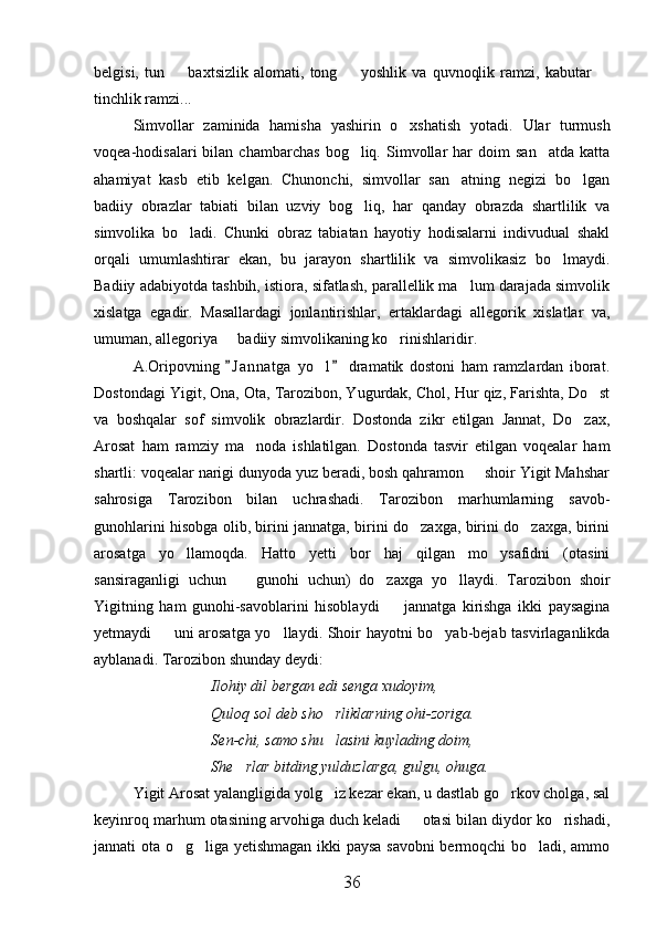 belgisi,   tun     baxtsizlik   alomati,   tong     yoshlik   va   quvnoqlik   ramzi,   kabutar    
tinchlik ramzi...
Simvollar   zaminida   hamisha   yashirin   o xshatish   yotadi.  	
 Ular   turmush
voqea-hodisalari   bilan   chambarchas   bog liq.   Simvollar   har   doim   san atda   katta	
 
ahamiyat   kasb   etib   kelgan.   Chunonchi,   simvollar   san atning   negizi   bo lgan	
 
badiiy   obrazlar   tabiati   bilan   uzviy   bog liq,   har   qanday   obrazda   shartlilik   va	

simvolika   bo ladi.   Chunki   obraz   tabiatan   hayotiy   hodisalarni   indivudual   shakl	

orqali   umumlashtirar   ekan,   bu   jarayon   shartlilik   va   simvolikasiz   bo lmaydi.	

Badiiy adabiyotda tashbih, istiora, sifatlash, parallellik ma lum darajada simvolik	

xislatga   egadir.   Masallardagi   jonlantirishlar,   ertaklardagi   allegorik   xislatlar   va,
umuman, allegoriya   badiiy simvolikaning ko rinishlaridir.	
 
A.Oripovning   J a n natga   yo l   dramatik   dostoni   ham   ramzlardan   iborat.
 	
Dostondagi Yigit, Ona, Ota, Tarozibon, Yugurdak, Chol, Hur qiz, Farishta, Do st	

va   boshqalar   sof   simvolik   obrazlardir.   Dostonda   zikr   etilgan   Jannat,   Do zax,	

Arosat   ham   ramziy   ma noda   ishlatilgan.   Dostonda   tasvir   etilgan   voqealar   ham	

shartli: voqealar narigi dunyoda yuz beradi, bosh qahramon   shoir Yigit Mahshar	

sahrosiga   Tarozibon   bilan   uchrashadi.   Tarozibon   marhumlarning   savob-
gunohlarini hisobga olib, birini jannatga, birini do zaxga, birini do zaxga, birini	
 
arosatga   yo llamoqda.   Hatto   yetti   bor   haj   qilgan   mo ysafidni   (otasini	
 
sansiraganligi   uchun     gunohi   uchun)   do zaxga   yo llaydi.   Tarozibon   shoir	
  
Yigitning   ham   gunohi-savoblarini   hisoblaydi     jannatga   kirishga   ikki   paysagina	

yetmaydi   uni arosatga yo llaydi. Shoir hayotni bo yab-bejab tasvirlaganlikda	
  
ayblanadi. Tarozibon shunday deydi:
Ilohiy dil bergan edi senga xudoyim,
Quloq sol deb sho rliklarning ohi-zoriga.	

Sen-chi, samo shu lasini kuylading doim,

She rlar bitding yulduzlarga, gulgu, ohuga.	

Yigit Arosat yalangligida yolg iz kezar ekan, u dastlab go rkov cholga, sal	
 
keyinroq marhum otasining arvohiga duch keladi   otasi bilan diydor ko rishadi,	
 
jannati ota o g liga yetishmagan ikki paysa savobni  bermoqchi bo ladi, ammo	
  
36 
