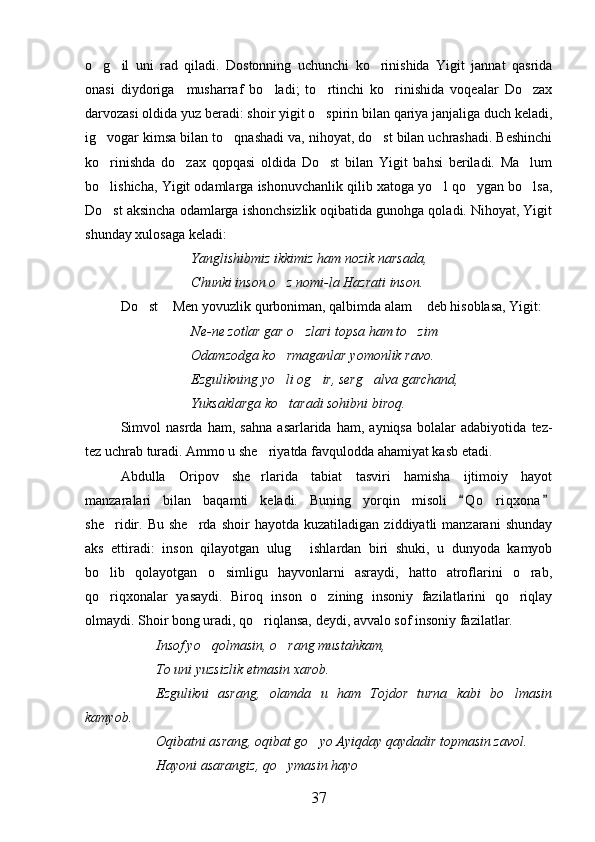 o g il   uni   rad   qiladi.   Dostonning   uchunchi   ko rinishida   Yigit   jannat   qasrida  
onasi   diydoriga     musharraf   bo ladi;   to rtinchi   ko rinishida   voqealar   Do zax	
   
darvozasi oldida yuz beradi: shoir yigit o spirin bilan qariya janjaliga duch keladi,	

ig vogar kimsa bilan to qnashadi va, nihoyat, do st bilan uchrashadi. Beshinchi	
  
ko rinishda   do zax   qopqasi   oldida   Do st   bilan   Yigit   bahsi   beriladi.   Ma lum
   
bo lishicha, Yigit odamlarga ishonuvchanlik qilib xatoga yo l qo ygan bo lsa,
   
Do st aksincha odamlarga ishonchsizlik oqibatida gunohga qoladi. Nihoyat, Yigit

shunday xulosaga keladi:
Yanglishibmiz ikkimiz ham nozik narsada, 
Chunki inson o z nomi-la Hazrati inson.	

Do st  Men yovuzlik qurboniman, qalbimda alam  deb hisoblasa, Yigit:	
  
Ne-ne zotlar gar o zlari topsa ham to zim	
 
Odamzodga ko rmaganlar yomonlik ravo.	

Ezgulikning yo li og ir, serg alva garchand, 
  
Yuksaklarga ko taradi sohibni biroq.

Simvol   nasrda   ham,   sahna   asarlarida   ham,   ayniqsa   bolalar   adabiyotida   tez-
tez uchrab turadi. Ammo u she riyatda favqulodda ahamiyat kasb etadi. 	

Abdulla   Oripov   she rlarida   tabiat   tasviri   hamisha   ijtimoiy   hayot

manzaralari   bilan   baqamti   keladi.   Buning   yorqin   misoli   Q o riqxona	
 	
she ridir.   Bu   she rda   shoir   hayotda   kuzatiladigan   ziddiyatli   manzarani   shunday	
 
aks   ettiradi:   inson   qilayotgan   ulug   ishlardan   biri   shuki,   u   dunyoda   kamyob	

bo lib   qolayotgan   o simligu   hayvonlarni   asraydi,   hatto   atroflarini   o rab,	
  
qo riqxonalar   yasaydi.   Biroq   inson   o zining   insoniy   fazilatlarini   qo riqlay
  
olmaydi. Shoir bong uradi, qo riqlansa, deydi, avvalo sof insoniy fazilatlar.	

Insof yo qolmasin, o rang mustahkam,	
 
To uni yuzsizlik etmasin xarob.
Ezgulikni   asrang,   olamda   u   ham   Tojdor   turna   kabi   bo lmasin	

kamyob.  
Oqibatni asrang, oqibat go yo Ayiqday qaydadir topmasin zavol.	

Hayoni asarangiz, qo ymasin hayo	

37 