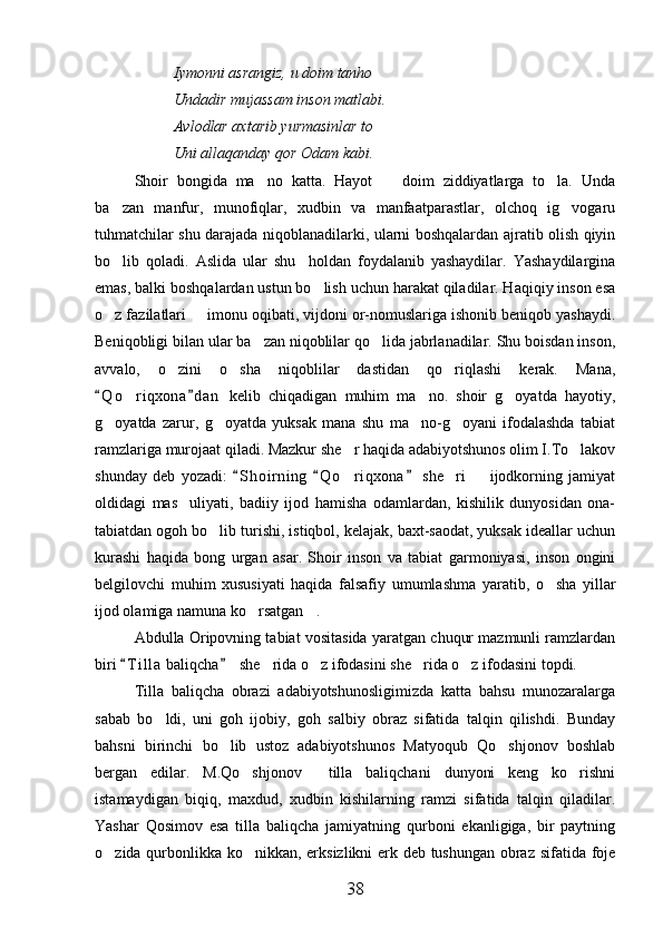 Iymonni asrangiz, u doim tanho
Undadir mujassam inson matlabi.
Avlodlar axtarib yurmasinlar to
Uni allaqanday qor Odam kabi.
Shoir   bongida   ma no   katta.   Hayot     doim   ziddiyatlarga   to la.   Unda  
ba zan   manfur,   munofiqlar,   xudbin   va   manfaatparastlar,   olchoq   ig vogaru	
 
tuhmatchilar shu darajada niqoblanadilarki, ularni boshqalardan ajratib olish qiyin
bo lib   qoladi.   Aslida   ular   shu     holdan   foydalanib   yashaydilar.   Yashaydilargina

emas, balki boshqalardan ustun bo lish uchun harakat qiladilar. Haqiqiy inson esa	

o z fazilatlari   imonu oqibati, vijdoni or-nomuslariga ishonib beniqob yashaydi.	
 
Beniqobligi bilan ular ba zan niqoblilar qo lida jabrlanadilar. Shu boisdan inson,	
 
avvalo,   o zini   o sha   niqoblilar   dastidan   qo riqlashi   kerak.   Mana,	
  
Q o riqxona d a n   kelib   chiqadigan   muhim   ma no.   shoir   g oyatda   hayotiy,	
 	  
g oyatda   zarur,   g oyatda   yuksak   mana   shu   ma no-g oyani   ifodalashda   tabiat	
   
ramzlariga murojaat qiladi. Mazkur she r haqida adabiyotshunos olim I.To lakov	
 
shunday   deb   yozadi:   S h oirning   Q o riqxona   she ri     ijodkorning   jamiyat	
  	  
oldidagi   mas uliyati,   badiiy   ijod   hamisha   odamlardan,   kishilik   dunyosidan   ona-	

tabiatdan ogoh bo lib turishi, istiqbol, kelajak, baxt-saodat, yuksak ideallar uchun	

kurashi   haqida   bong   urgan   asar.   Shoir   inson   va   tabiat   garmoniyasi,   inson   ongini
belgilovchi   muhim   xususiyati   haqida   falsafiy   umumlashma   yaratib,   o sha   yillar	

ijod olamiga namuna ko rsatgan .	
 
Abdulla Oripovning tabiat vositasida yaratgan chuqur mazmunli ramzlardan
biri  T i l la  baliqcha   she rida o z ifodasini she rida o z ifodasini topdi.	
 	   
Tilla   baliqcha   obrazi   adabiyotshunosligimizda   katta   bahsu   munozaralarga
sabab   bo ldi,   uni   goh   ijobiy,   goh   salbiy   obraz   sifatida   talqin   qilishdi.   Bunday	

bahsni   birinchi   bo lib   ustoz   adabiyotshunos   Matyoqub   Qo shjonov   boshlab	
 
bergan   edilar.   M.Qo shjonov     tilla   baliqchani   dunyoni   keng   ko rishni	
 
istamaydigan   biqiq,   maxdud,   xudbin   kishilarning   ramzi   sifatida   talqin   qiladilar.
Yashar   Qosimov   esa   tilla   baliqcha   jamiyatning   qurboni   ekanligiga,   bir   paytning
o zida qurbonlikka ko nikkan, erksizlikni erk deb tushungan obraz sifatida foje	
 
38 