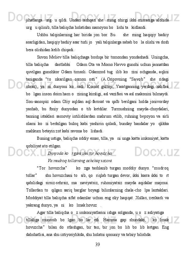 jihatlarga     urg u   qildi.   Undan   tashqari   she rning   ohirgi   ikki   misrasiga   alohida 
urg u qilinib, tilla baliqcha holatidan namoyon bo lishi ta kidlandi.	
  
Ushbu   talqinlarning   har   birida   jon   bor.   Bu     she rning   haqiqiy   badiiy	
 
asarligidan, haqiqiy badiiy asar turli jo yali talqinlarga sabab bo la olishi va dosh	
 
bera olishidan kelib chiqadi.
Suvon Meliev tilla baliqchaga boshqa bir tomondan yondashadi. Uningcha,
tilla baliqcha   dastlabki   Odam Ota va Momo Havvo gunohi uchun jannatdan	
 
quvilgan   gunohkor   Odam   timsoli.   Odamzod   tug ilib   ko zini   ochganda,   aqlini	
 
taniganda   t o nkarilgan   osmon   osti   (A.Oripovning   S a vob   she ridagi	
   	 
obraz),   ya ni   dunyoni   ko radi.   Koinot   gultoji,   Yaratganning   yerdagi   xalifasi	
 
bo lgan inson doim ham o zining kimligi, asl vazifasi va asl makonini bilmaydi.	
 
Son-sanoqsiz   odam   Oliy   aqldan   aql-farosat   va   qalb   berilgani   holda   jonivorday
yashab,   bu   foniy   dunyodan   o tib   ketdilar.   Turmushning   mayda-chuydalari,	

tanning   istaklari   samoviy   intilishlardan   mahrum   etilib,   ruhning   bepoyon   va   sirli
olami   ko zi   berkilgan   buloq   kabi   yashirin   qoladi,   bunday   bandalar   yo qlikka	
 
mahkum betayin zot kabi ravona bo lishadi.	

Buning ustiga, baliqcha oddiy emas, tilla, ya ni unga katta imkoniyat, katta	

qobiliyat ato etilgan.
Dunyoda ko rgani shu tor hovuzcha	

Va mudroq tollarning achchiq xazoni.
T o r   hovuzcha     ko zga   tashlanib   turgan   moddiy   dunyo.   m u droq	
  	 
tollar     shu   hovuzchani   to sib,   qo riqlab   turgan   devor,   ikki   karra   ikki   to rt	
	   
qabilidagi   sirsiz-sehrsiz,   ma naviyatsiz,   ruhoniyatsiz   mayda   aqidalar   majmui.	

Tollardan   to qilgan   sariq   barglar   boyagi   bilimlarning   chala-cho lpa   laxtaklari.	
 
Moddiyat  tilla baliqcha sifat  odamlar  uchun eng oliy haqiqat. Xullas, zerikarli va
yakrang dunyo, ya ni  ko lmak hovuz .	
   
Agar tilla baliqcha o z imkoniyatlarini ishga solganda, u o z asliyatiga 	
  
tillaliga   munosib   bo lgan   bo lar   edi.   Hamma   gap   shundaki,   ko lmak	
   
hovuzcha   bilan   do stlashgan,   bir   tan,   bir   jon   bo lib   bo lib   ketgan.   Eng	
	  
dahshatlisi, ana shu ixtiyoriylikda, shu holatni qonuniy va tabiiy bilishda.
39 