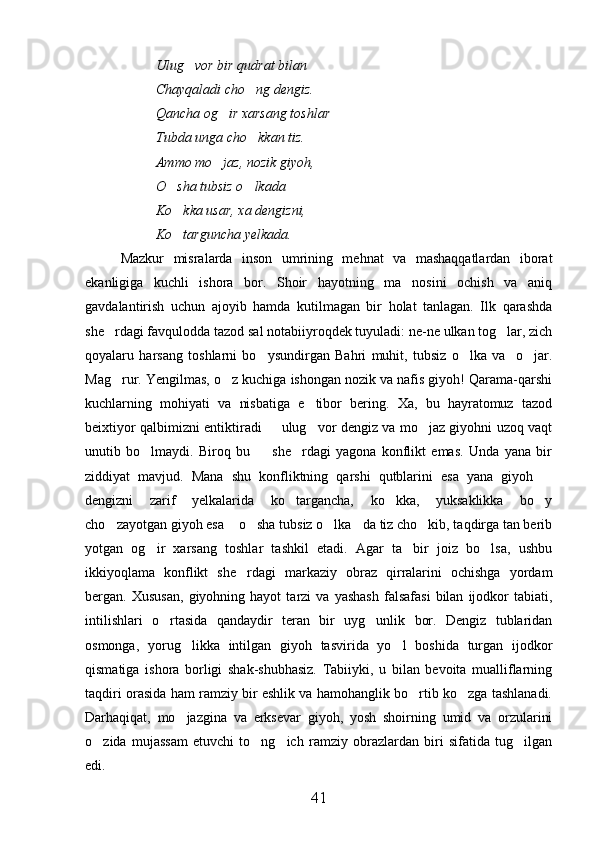 Ulug vor bir qudrat bilan
Chayqaladi cho ng dengiz.	

Qancha og ir xarsang toshlar	

Tubda unga cho kkan tiz.	

Ammo mo jaz, nozik giyoh,	

O sha tubsiz o lkada 	
 
Ko kka usar, xa dengizni,

Ko targuncha yelkada.  

Mazkur   misralarda   inson   umrining   mehnat   va   mashaqqatlardan   iborat
ekanligiga   kuchli   ishora   bor.   Shoir   hayotning   ma nosini   ochish   va   aniq	

gavdalantirish   uchun   ajoyib   hamda   kutilmagan   bir   holat   tanlagan.   Ilk   qarashda
she rdagi favqulodda tazod sal notabiiyroqdek tuyuladi: ne-ne ulkan tog lar, zich	
 
qoyalaru   harsang   to s hlarni   bo ysundirgan   Bahri   muhit,   tubsiz   o lka   va     o jar.	
  
Mag rur. Yengilmas, o z kuchiga ishongan nozik va nafis giyoh! Qarama-qarshi	
 
kuchlarning   mohiyati   va   nisbatiga   e tibor   bering.   Xa,   bu   hayratomuz   tazod	

beixtiyor qalbimizni entiktiradi   ulug vor dengiz va mo jaz giyohni uzoq vaqt	
  
unutib   bo lmaydi.   Biroq   bu     she rdagi   yagona   konflikt   emas.   Unda   yana   bir	
  
ziddiyat   mavjud.   Mana   shu   konfliktning   qarshi   qutblarini   esa   yana   giyoh  	

dengizni   zarif   yelkalarida   ko targancha,   ko kka,   yuksaklikka   bo y	
  
cho zayotgan giyoh esa  o sha tubsiz o lka da tiz cho kib, taqdirga tan berib	
     
yotgan   og ir   xarsang   toshlar   tashkil   etadi.   Agar   ta bir   joiz   bo lsa,   ushbu	
  
ikkiyoqlama   konflikt   she rdagi   markaziy   obraz   qirralarini   ochishga   yordam	

bergan.  Xususan,   giyohning  hayot   tarzi   va   yashash   falsafasi   bilan   ijodkor   tabiati,
intilishlari   o rtasida   qandaydir   teran   bir   uyg unlik   bor.   Dengiz   tublaridan	
 
osmonga,   yorug likka   intilgan   giyoh   tasvirida   yo l   boshida   turgan   ijodkor	
 
qismatiga   ishora   borligi   shak-shubhasiz.   Tabiiyki,   u   bilan   bevoita   mualliflarning
taqdiri orasida ham ramziy bir eshlik va hamohanglik bo rtib ko zga tashlanadi.	
 
Darhaqiqat,   mo jazgina   va   erksevar   giyoh,   yosh   shoirning   umid   va   orzularini	

o zida   mujassam   etuvchi   to ng ich   ramziy   obrazlardan   biri   sifatida   tug ilgan	
   
edi.
41 