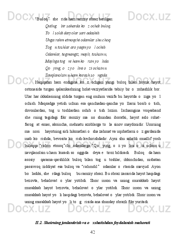B u l oq  she rida ham ramziy obraz berilgan: 	
Qutlug  bir saharda ko z ochdi buloq,
 
Yo l soldi daryolar sari adashib.	

Unga rahm etmoqchi odamlar shu choq.
Tog u toshlar aro yaqin yo l ochib.
 
Odamlar, tegmangiz, mayli, toshsin u,
Mayliga tog ni ham ko rsin yo lida.	
  
Qo ying, o z yo lini o zi ochsin u	
   
Zavqlanolsin u ham kurash so ngida.	

Haqiqatan   ham   endigina   ko z   ochgan   yangi   buloq   bilan   buyuk   hayot	

ostonasida   turgan   qalamkashning   holat-vaziyatlarida   tabiiy   bir   o xshashlik   bor.	

Ular   har   ikkalasining   oldida   turgan   eng   muhim   vazifa   bu   hayotda   o ziga   yo l	
 
ochish.   Maqsadga   yetish   uchun   esa   qanchadan-qancha   yo llarni   bosib   o tish,	
 
dovonlardan,   tog u   toshlardan   oshib   o tish   lozim.   Ixchamgina   voqeaband	
 
she rning   tagidagi   fikr   ramziy   ma no   shundan   iboratki,   hayot   aslo   rohat-	
 
farog at   emas,   aksincha,   mehnatu   azoblarga   to la   sinov   maydonidir.   Umrning	
 
ma nosi   hayotning sirli hikmatlari o sha zahmat va uqubatlarni o z gardanida	
   
inab   ko rishda,   bevosita   ko rish-kechirishdadir.   Ayni   shu   sababli   muallif   yosh	
 
buloqqa   r a hm   etmoq c hi   odamlarga   Q o ying,   o z   yo lini   o zi   ochsin   u
  	   
zavqlanolsin u ham  kurash so nggida  deya e tiroz bildiradi.  Buloq  da ham	
    
asosiy     qarama-qarshlilik   buloq   bilan   tog u   toshlar,   ikkinchidan,   nisbatan	

passivroq   ziddiyat   esa   buloq   va   r a hmdil   odamlar   o rtasida   mavjud.   Ayon	
 	
bo ladiki, she rdagi buloq   bu ramziy obraz. Bu obraz zamirida hayot haqidagi	
  
bezovta,   behalovat   o ylar   yotibdi.   Shoir   inson   va   uning   murakkab   hayot	

murakkab   hayot   bezovta,   behalovat   o ylar   yotibdi.   Shoir   inson   va   uning	

murakkab hayot yo li haqidagi bezovta, behalovat o ylar yotibdi. Shoir inson va	
 
uning murakkab hayot yo li to g risida ana shunday obrazli fikr yuritadi.	
  
II.2.   Shoirning jonlantirish va o xshatishdan foydalanish mahorati	

42 