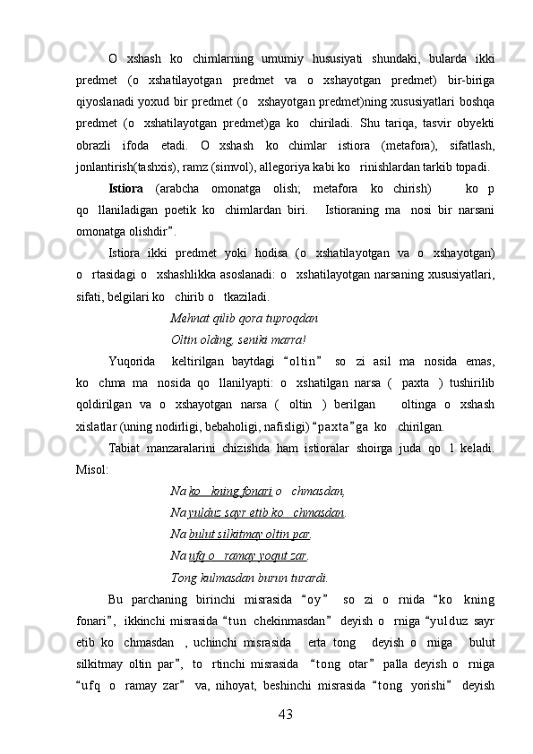 O xshash   ko chimlarning   umumiy   hususiyati   shundaki,   bularda   ikki 
predmet   (o xshatilayotgan   predmet   va   o xshayotgan   predmet)   bir-biriga	
 
qiyoslanadi yoxud bir predmet (o xshayotgan predmet)ning xususiyatlari  boshqa	

predmet   (o xshatilayotgan   predmet)ga   ko chiriladi.   Shu   tariqa,   tasvir   obyekti	
 
obrazli   ifoda   etadi.   O xshash   ko chimlar   istiora   (metafora),   sifatlash,	
 
jonlantirish(tashxis), ramz (simvol), allegoriya kabi ko rinishlardan tarkib topadi.	

Istiora   (arabcha   omonatga   olish;   metafora   ko chirish)     ko p	
  
qo llaniladigan   poetik   ko chimlardan   biri.   Istioraning   ma nosi   bir   narsani	
   
omonatga olishdir .  	

Istiora   ikki   predmet   yoki   hodisa   (o xshatilayotgan   va   o xshayotgan)	
 
o rtasidagi   o xshashlikka   asoslanadi:   o xshatilayotgan   narsaning   xususiyatlari,	
  
sifati, belgilari ko chirib o tkaziladi.	
 
Mehnat qilib qora tuproqdan
Oltin olding, seniki marra!
Yuqorida     keltirilgan   baytdagi   o l t in   so zi   asil   ma nosida   emas,	
 	 
ko chma   ma nosida   qo llanilyapti:   o xshatilgan   narsa   ( paxta )   tushirilib	
     
qoldirilgan   va   o xshayotgan   narsa   ( oltin )   berilgan     oltinga   o xshash	
    
xislatlar (uning nodirligi, bebaholigi, nafisligi)  p a xta g a  ko chirilgan.	
 	
Tabiat   manzaralarini   chizishda   ham   istioralar   shoirga   juda   qo l   keladi.	

Misol:
Na  ko kning fonari	
  o chmasdan,	
Na  yulduz sayr etib ko chmasdan
 .
Na  bulut silkitmay oltin par .
Na  ufq o ramay yoqut zar	
 .
Tong kulmasdan burun turardi.
Bu   parchaning   birinchi   misrasida   o y   so zi   o rnida   k o kning	
  	  
fonari ,   ikkinchi   misrasida   t u n   chekinmasdan   deyish   o rniga   y u l duz   sayr	
   	
etib   ko chmasdan ,   uchinchi   misrasida   erta   tong   deyish   o rniga   bulut	
     
silkitmay   oltin   par ,   to rtinchi   misrasida     t o ng   otar   palla   deyish   o rniga	
  	 
u f q   o ramay   zar   va,   nihoyat,   beshinchi   misrasida   t o ng   yorishi   deyish	
   	
43 
