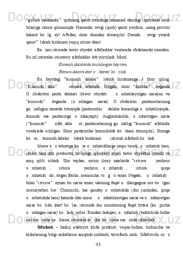 g u l lab  yashnashi  qushning qanot  yozishiga monanad ekanligi  (qiyoslash usuli 
bilan)ga   ishora  qilinmoqda.   Hamonki,  sevgi  (qush)   qanot   yozdimi,  uning  parvozi
baland   bo lg ay!   Aftidan,   shoir   shunday   demoqchi!   Demak,   sevgi   yozadi	
  
qanot  leksik birikmasi yopiq istiora ekan!	

Ba zan istiorada tasvir obyekti sifatlashlar vositasida ifodalanishi mumkin.	

Bu xil istioralar istioraviy sifatlashlar deb yuritiladi. Misol:
Kumush dalalarda boshlangan bayram,
Hamon davom etar o lkamiz bo ylab.	
 
Bu   baytdagi   k u m ush   dalalar   leksik   birikmasiga   e tibor   qiling:	
 	
K u m ush   dala     istiorali   sifatlash.   Negaki,   shoir   d a l alar   deganda	
   	
O zbekiston   paxta   dalalari   (tasvir   obyekti     o xshatilayotgan   narsa)ni   va	
  
k u m ush   deganda   (o xshagan   narsa)   O zbekiston   paxtazorlarining	
 	 
go zalligini nazarda tutmoqda (paxtazorlar   dalalar kumushga o xshatilmoqda,	
  
kumush   esa   paxtazorga   o xshayapti).   Anglashilarliki,   o xshatotgan   narsa	
 
( k umush     sifat,   dala     ot;   paxtazorlarning   go zalligi   k u m ush”   sifatlashi	
  	  
vositasida   ochilgan.   Shoir   paxtazorlar   kumushdek   ko rkam   demoqchi).   Shunga	

ko ra,  kumush dalalar  leksik birikmasi    istiorali sifatlash bo ladi.	
     
Istiora o z tabiatiga ko ra o xshatishlarga yaqin turadi: o xshatish ham,	
   
istiora   ham   ikki   predmetni   bir-biriga   qiyoslash   orqali   tasvir   obyektini   obrazli   va
aniq   qilib   ochadi.   Shu   vajdan,   ayrim   ilmiy   asarlarda   i s t iora     yashirin	
	
o xshatish ,   istiora     yashirin   o xshatish ,   istiora     qisqa	
       
o xshatish dir, degan fikrlar, menimcha, to g ri emas. Negaki,  o xshatish
      
bilan  i s t iora  aynan bir narsa emas, ularning faqat o zlarigagina xos bo lgan	
 	 
xususiyatlari   bor.   Chunonchi,   har   qanday   o xshatishda   (shu   jumladan,   qisqa	

o xshatishda ham) kamida ikki unsur   o xshatilayotgan narsa va o xshayotgan	
   
narsa   bo lishi   shart   bo lsa,   istiorada   shu   unsurlarning   faqat   bittasi   (ko pncha	
  
o xshagan narsa) bo ladi, xolos. Bundan tashqari, o xshatish (tashbih)da bizlar	
  
asil ma noda qo llansa, istiorada so zlar ko chma ma noda ishlatiladi	
     
Sifatlash   –   badiiy   adabiyot   tilida   predmet,   voqea-hodisa,   tushuncha   va
kishilarning   belgi-xislatlarini   aniqlash-izohlash,   tavsiflash   usuli.   Sifatlovchi   so z	

45 